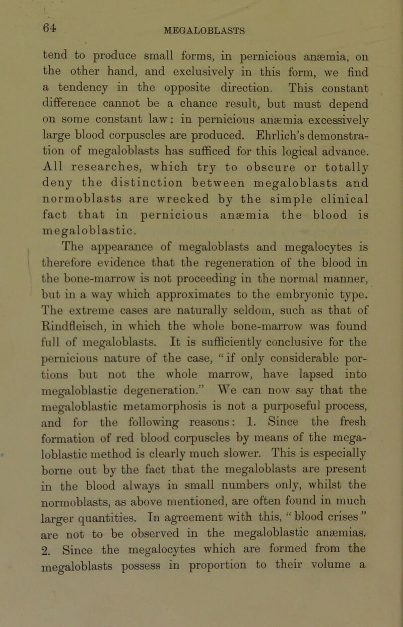 tend to produce small forms, in pernicious anaemia, on the other hand, and exclusively in this form, we find a tendency in the opposite direction. This constant difference cannot be a chance result, but must depend on some constant law; in pernicious anaemia excessively large blood corpuscles are produced. Ehrlich’s demonstra- tion of megaloblasts has sufficed for this logical advance. All researches, which try to obscure or totally deny the distinction between megaloblasts and normoblasts are wrecked by the simple clinical fact that in pernicious anaemia the blood is megaloblastic. The appearance of megaloblasts and megalocytes is therefore evidence that the regeneration of the blood in the bone-marrow is not proceeding in the normal manner, but in a way which approximates to the embryonic type. The extreme cases are naturally seldom, such as that of Rindfleisch, in which the whole bone-marrow was found full of megaloblasts. It is sufficiently conclusive for the pernicious nature of the case, “if only considerable por- tions but not the whole marrow, have lapsed into megaloblastic degeneration.” We can now say that the megaloblastic metamorphosis is not a purposeful process, and for the following reasons: 1. Since the fresh formation of red blood corpuscles by means of the mega- loblastic method is clearly much slower. This is especially borne out by the fact that the megaloblasts are present in the blood always in small numbers only, whilst the normoblasts, as above mentioned, are often found in much larger quantities. In agreement with this, “ blood crises ” are not to be observed in the megaloblastic anaemias. 2. Since the megalocytes which are formed from the megaloblasts possess in proportion to their volume a