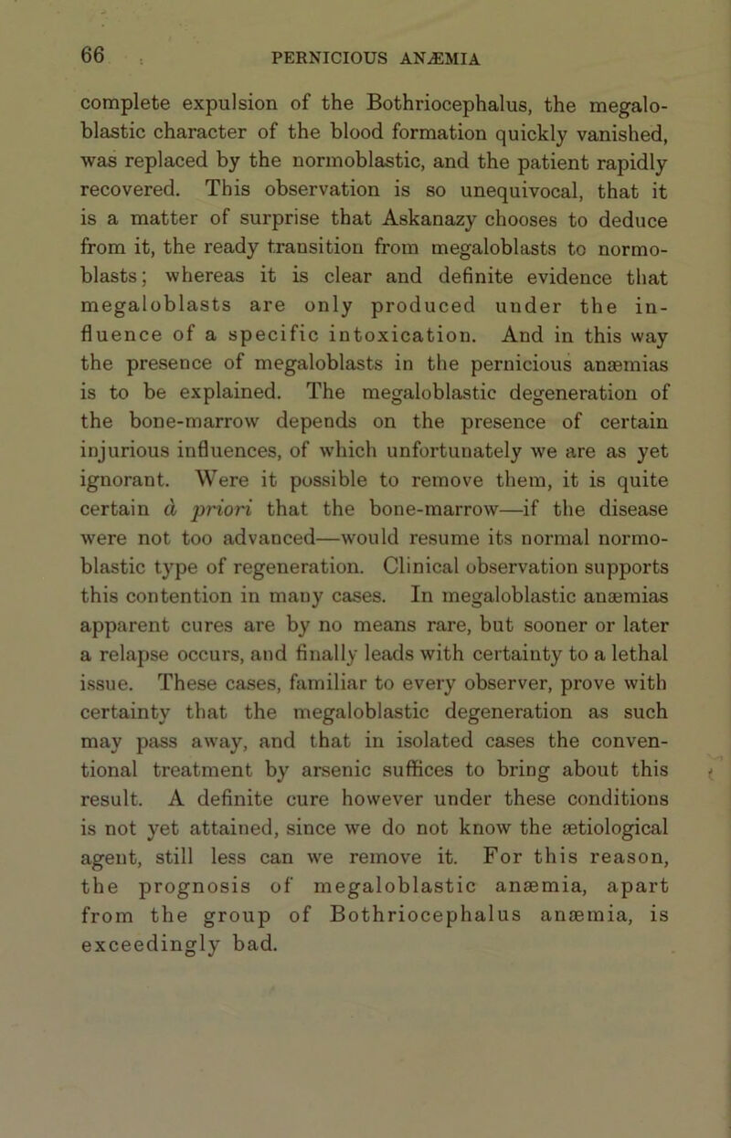 complete expulsion of the Bothriocephalus, the megalo- blastic character of the blood formation quickly vanished, was replaced by the normoblastic, and the patient rapidly recovered. This observation is so unequivocal, that it is a matter of surprise that Askanazy chooses to deduce from it, the ready transition from megaloblasts to normo- blasts; whereas it is clear and definite evidence that megaloblasts are only produced under the in- fluence of a specific intoxication. And in this way the presence of megaloblasts in the pernicious anaemias is to be explained. The megaloblastic degeneration of the bone-marrow depends on the presence of certain injurious influences, of which unfortunately we are as yet ignorant. Were it possible to remove them, it is quite certain d pHoH that the bone-marrow—if the disease were not too advanced—would resume its normal normo- blastic type of regeneration. Clinical observation supports this contention in many cases. In megaloblastic anaemias apparent cures are by no means rare, but sooner or later a relapse occurs, and finally leads with certainty to a lethal issue. These cases, familiar to every observer, prove with certainty that the megaloblastic degeneration as such may pass away, and that in isolated cases the conven- tional treatment by arsenic suffices to bring about this result. A definite cure however under these conditions is not yet attained, since we do not know the setiological agent, still less can we remove it. For this reason, the prognosis of megaloblastic anaemia, apart from the group of Bothriocephalus anaemia, is exceedingly bad.