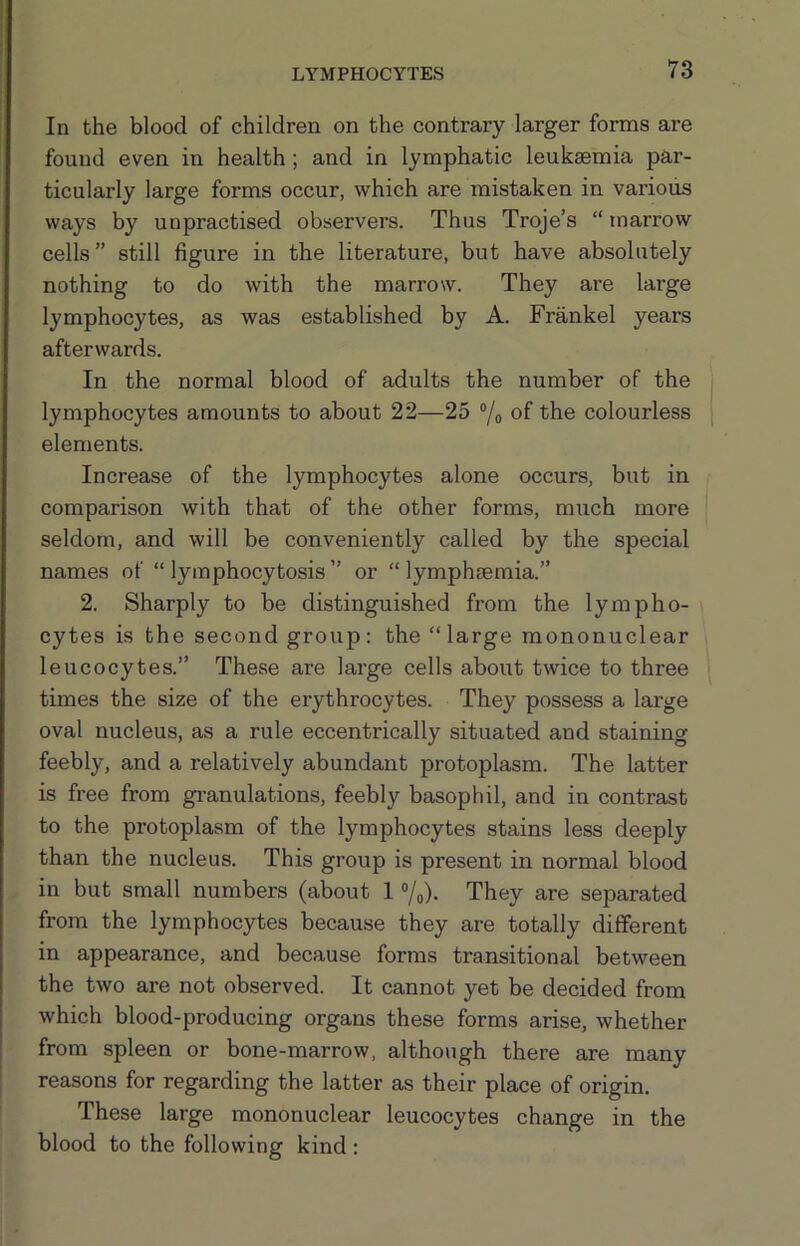 In the blood of children on the contrary larger forms are found even in health; and in lymphatic leukaemia par- ticularly large forms occur, which are mistaken in various ways by unpractised observers. Thus Troje’s “ marrow cells” still figure in the literature, but have absolutely nothing to do with the marrow. They are large lymphocytes, as was established by A. Frankel years afterwards. In the normal blood of adults the number of the lymphocytes amounts to about 22—25 ®/o of the colourless elements. Increase of the lymphocytes alone occurs, but in comparison with that of the other forms, much more seldom, and will be conveniently called by the special names of “ lymphocytosis ” or “ lymphjemia.” 2. Sharply to be distinguished from the lympho- cytes is the second group: the “large mononuclear leucocytes.” These are large cells about twice to three times the size of the erythrocytes. They possess a large oval nucleus, as a rule eccentrically situated and staining feebly, and a relatively abundant protoplasm. The latter is free from gi'anulations, feebly basophil, and in contrast to the protoplasm of the lymphocytes stains less deeply than the nucleus. This group is present in normal blood in but small numbers (about 1 7o)- They are separated from the lymphocytes because they are totally different in appearance, and because forms transitional between the two are not observed. It cannot yet be decided from which blood-producing organs these forms arise, whether from spleen or bone-marrow, although there are many reasons for regarding the latter as their place of origin. These large mononuclear leucocytes change in the blood to the following kind: