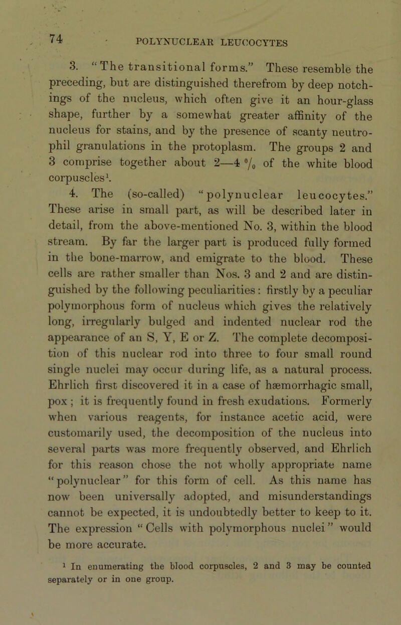 3. “The transitional forms.” These resemble the preceding, but are distinguished therefrom by deep notch- ings of the nucleus, which often give it an hour-glass shape, further by a somewhat greater affinity of the nucleus for stains, and by the presence of scanty neutro- phil granulations in the protoplasm. The groups 2 and 3 comprise together about 2—4 “/o of the white blood corpuscles*. 4. The (so-called) “polynuclear leucocytes.” These arise in small part, as will be described later in detail, from the above-mentioned No. 3, within the blood stream. By far the larger part is produced fully formed in the bone-marrow, and emigrate to the blood. These cells are rather smaller than Nos. 3 and 2 and are distin- guished by the following peculiarities: firstly by a peculiar polymorphous form of nucleus which gives the relatively long, irregularly bulged and indented nuclear rod the appearance of an S, Y, E or Z. The complete decomposi- tion of this nuclear rod into three to four small round single nuclei may occur during life, as a natural process. Ehrlich first discovered it in a case of haemorrhagic small, pox ; it is frequently found in fresh exudations. Formerly when various reagents, for instance acetic acid, were customarily used, the decomposition of the nucleus into several parts was more frequently observed, and Ehrlich for this reason chose the not wholly appropriate name “polynuclear” for this form of cell. As this name has now been universally adopted, and misunderstandings cannot be expected, it is undoubtedly better to keep to it. The expression “ Cells with polymorphous nuclei ” would be more accurate. 1 In enumerating the blood corpuscles, 2 and 3 may be counted separately or in one group.