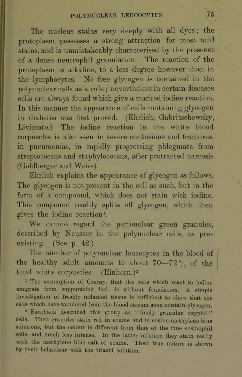 The nucleus stains very deeply with all dyes; the protoplasm possesses a strong attraction for most acid stains, and is unmistakeably characterised by the presence of a dense neutrophil granulation. The reaction of the protoplasm is alkaline, to a less degree however than in the lymphocytes. No free glycogen is contained in the polynuclear cells as a rule; nevertheless in certain diseases cells are always found which give a marked iodine reaction. In this manner the appearance of cells containing glycogen in diabetes was first proved. (Ehrlich, Gabritschewsky, Livierato.) The iodine reaction in the white blood corpuscles is also seen in severe contusions and fractures, in pneumonias, in rapidly progressing phlegmata from streptococcus and staphylococcus, after protracted narcosis (Goldberger and Weiss). Ehi’lich explains the appearance of glycogen as follows. The glycogen is not present in the cell as such, but in the form of a compound, which does not stain with iodine. This compound readily splits off glycogen, which then gives the iodine reaction \ We cannot regard the perinuclear green granules, described by Neusser in the polynuclear cells, as pre- existing. (See p. 42.) The number of polynuclear leucocytes in the blood of the healthy adult amounts to about 70—72 “/o of the total Avhite corpuscles. (Einhorn.)^ 1 The assumption of Czerny, that the cells which react to iodine emigrate from suppurating foci, is without foundation. A simple investigation of freshly inflamed tissue is sufficient to show that the cells which have wandered from the blood stream soon contain glycogen. Kanthack described this group as “finely granular oxyphil” cells. Their granules stain red in eosine and in eosine-methylene blue solutions, but the colour is different from that of the true eosinophil cells, and much less intense. In the latter mixture they stain really with the methylene blue salt of eosine. Their true nature is shown by their behaviour with the triacid solution.