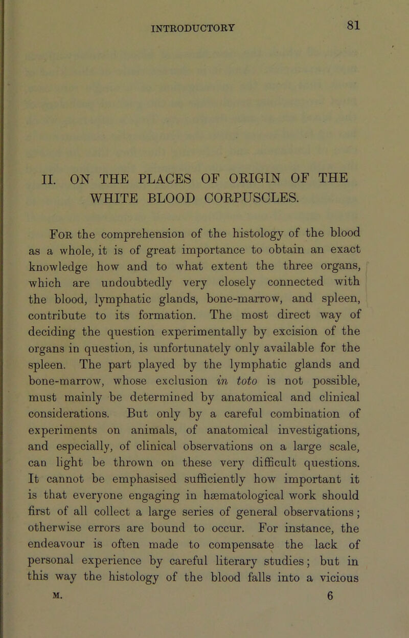 II. ON THE PLACES OF ORIGIN OF THE WHITE BLOOD CORPUSCLES. For the comprehension of the histology of the blood as a whole, it is of great importance to obtain an exact knowledge how and to what extent the three organs, which are undoubtedly very closely connected with the blood, lymphatic glands, bone-marrow, and spleen, contribute to its formation. The most direct way of deciding the question experimentally by excision of the organs in question, is unfortunately only available for the spleen. The part played by the lymphatic glands and bone-marrow, whose exclusion in toto is not possible, must mainly be determined by anatomical and clinical considerations. But only by a careful combination of experiments on animals, of anatomical investigations, and especially, of clinical observations on a large scale, can light be thrown on these very difficult questions. It cannot be emphasised sufficiently how important it is that everyone engaging in hsematological work should first of all collect a large series of general observations; otherwise errors are bound to occur. For instance, the endeavour is often made to compensate the lack of personal experience by careful literary studies; but in this way the histology of the blood falls into a vicious 6 M.