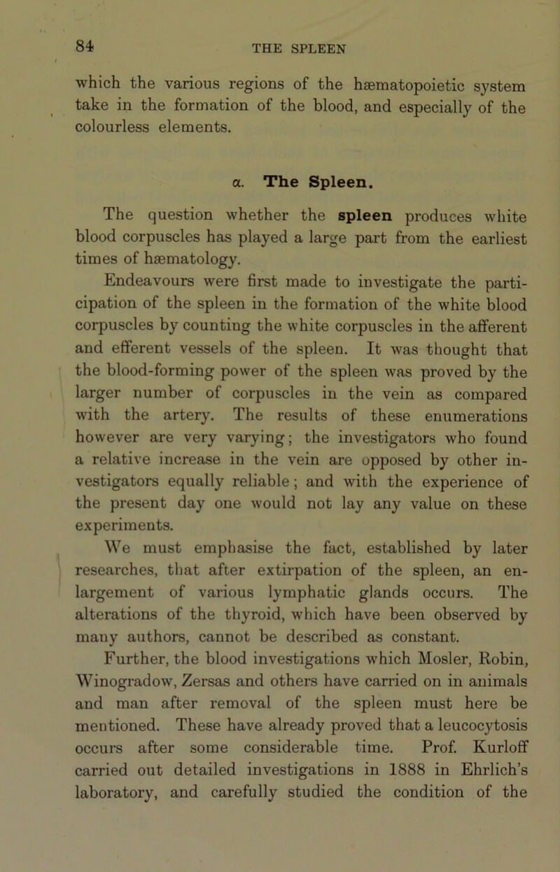 which the various regions of the haematopoietic system take in the formation of the blood, and especially of the colourless elements. a. The Spleen. The question whether the spleen produces white blood corpuscles has played a large part from the earliest times of haematology. Endeavours were first made to investigate the parti- cipation of the spleen in the formation of the white blood corpuscles by counting the white corpuscles in the afferent and efferent vessels of the spleen. It was thought that I the blood-forming power of the spleen was proved by the larger number of corpuscles in the vein as compared with the artery. The results of these enumerations however are very varying; the investigators who found a relative increase in the vein are opposed by other in- vestigators equally reliable; and with the experience of the present day one would not lay any value on these experiments. We must emphasise the fact, established by later researches, that after extirpation of the spleen, an en- largement of various lymphatic glands occurs. The alterations of the thyroid, which have been observed by many authors, cannot be described as constant. Further, the blood investigations which Hosier, Robin, Winogradow, Zersas and others have carried on in animals and man after removal of the spleen must here be mentioned. These have already proved that a leucocytosis occurs after some considerable time. Prof. Kurloff carried out detailed investigations in 1888 in Ehrlich’s laboratory, and carefully studied the condition of the