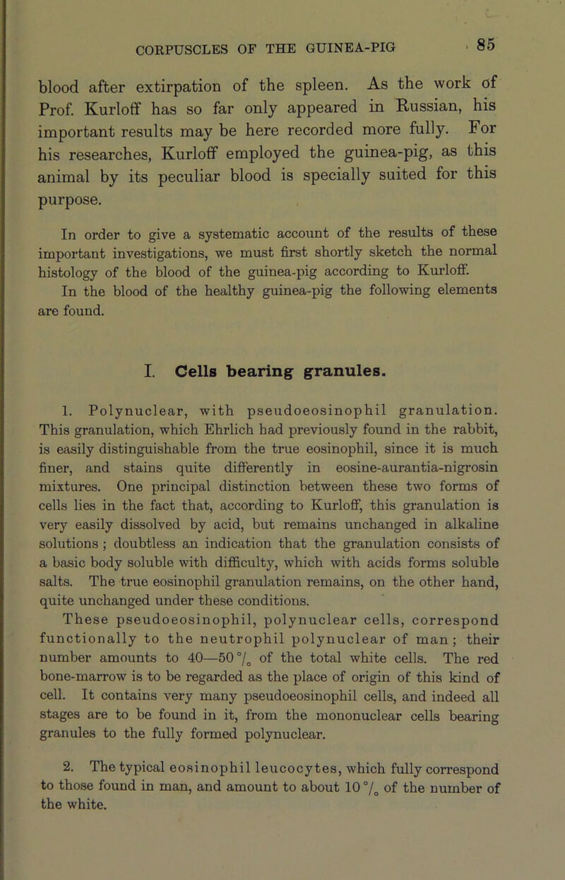 blood after extirpation of the spleen. As the work of Prof Kurloff has so far only appeared in Russian, his important results may be here recorded more fully. For his researches, Kurloff employed the guinea-pig, as this animal by its peculiar blood is specially suited for this purpose. In order to give a systematic account of the results of these important investigations, we must first shortly sketch the normal histology of the hlood of the guinea-pig according to Kurloff. In the blood of the healthy guinea-pig the following elements are found. I. Cells bearing granules. 1. Polynuclear, with pseudoeosinophil granulation. This granulation, which Ehrlich had previously found in the rabbit, is easily distinguishable from the true eosinophil, since it is much finer, and stains quite differently in eosine-aurantia-nigrosin mixtures. One principal distinction between these two forms of cells lies in the fact that, according to Kurloff, this granulation is very easily dissolved by acid, but remains unchanged in alkaline solutions ; doubtless an indication that the granulation consists of a basic body soluble with difficulty, which with acids forms soluble salts. The true eosinophil granulation remains, on the other hand, quite unchanged under these conditions. These pseudoeosinophil, polynuclear cells, correspond functionally to the neutrophil polynuclear of man; their number amounts to 40—50°/„ of the total white cells. The red bone-marrow is to be regarded as the place of origin of this kind of cell. It contains very many pseudoeosinophil cells, and indeed all stages are to be found in it, from the mononuclear cells bearing granules to the fully formed polynuclear. 2. The typical eosinophil leucocytes, which fully correspond to those found in man, and amount to about 10°/^ of the number of the white.