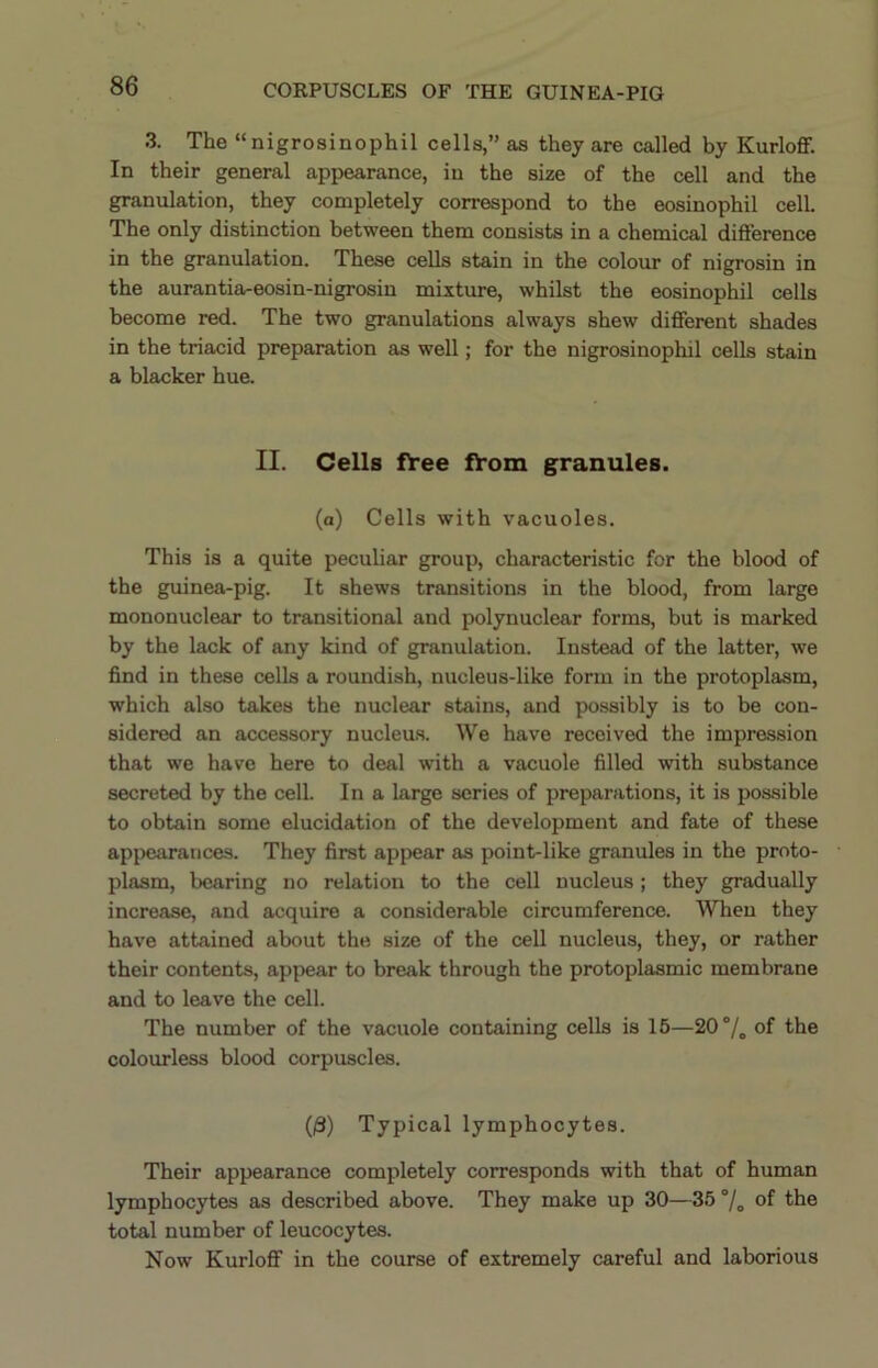 3. The “nigrosinophil cells,” as they are called by KurloflF. In their general appearance, in the size of the cell and the granulation, they completely correspond to the eosinophil cell. The only distinction between them consists in a chemical difference in the granulation. These cells stain in the colour of nigrosin in the aurantia-eosin-nigrosin mixture, whilst the eosinophil cells become red. The two granulations always shew different shades in the triacid preparation as well; for the nigrosinophil cells stain a blacker hue. II. Cells fVee fY'om granules. (a) Cells with vacuoles. This is a quite peculiar group, characteristic for the blood of the guinea-pig. It shews transitions in the blood, from large mononuclear to transitional and polynuclear forms, but is marked by the lack of any kind of granulation. Instead of the latter, we find in these cells a roundish, nucleus-like form in the protoplasm, which also takes the nuclear stains, and possibly is to be con- sidered an accessory nucleus. We have received the impression that we have here to deal with a vacuole filled with substance secreted by the cell. In a large series of preparations, it is possible to obtain some elucidation of the development and fate of these appearances. They first appear as point-like granules in the proto- plasm, bearing no relation to the cell nucleus; they gradually increase, and acquire a considerable circumference. When they have attained about the size of the cell nucleus, they, or rather their contents, appear to break through the protoplasmic membrane and to leave the cell. The number of the vacuole containing cells is 16—20% of the colourless blood corpuscles. (|3) Typical lymphocytes. Their appearance completely corresponds with that of human lymphocytes as described above. They make up 30—35°/„ of the total number of leucocytes. Now Kurloff in the course of extremely careful and laborious