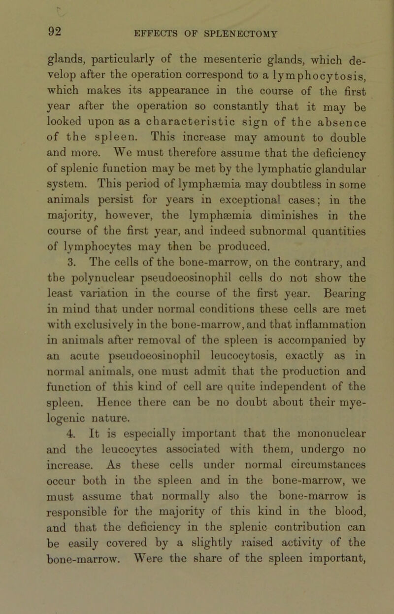 glands, particularly of the mesenteric glands, which de- velop after the operation correspond to a lymphocytosis, which makes its appearance in the course of the first year after the operation so constantly that it may be looked upon as a characteristic sign of the absence of the spleen. This increase may amount to double and more. We must therefore assume that the deficiency of splenic function may be met by the lymphatic glandular system. This period of lympha;mia may doubtless in some animals persist for years in exceptional cases; in the majority, however, the lymphaemia diminishes in the course of the first year, and indeed subnormal quantities of lymphocytes may then be produced. 3. The cells of the bone-marrow, on the contrary, and the polynuclear pseudoeosinophil cells do not show the least variation in the course of the first year. Bearing in mind that under normal conditions these cells are met with exclusively in the bone-marrow, and that inflammation in animals after removal of the spleen is accompanied by an acute pseudoeosinophil leucocytosis, exactly as in normal animals, one must admit that the production and function of this kind of cell are quite independent of the spleen. Hence there can be no doubt about their mye- logenic nature. 4. It is especially important that the mononuclear and the leucocytes associated with them, undergo no increase. As these cells under normal circumstances occur both in the spleen and in the bone-marrow, we must assume that normally also the bone-marrow is responsible for the majority of this kind in the blood, and that the deficiency in the splenic contribution can be easily covered by a slightly raised activity of the bone-marrow. Were the share of the spleen important.