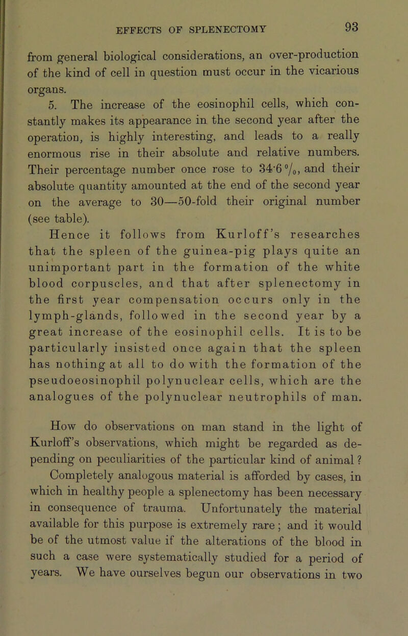 from general biological considerations, an over-production of the kind of cell in question must occur in the vicarious organs. 5. The increase of the eosinophil cells, which con- stantly makes its appearance in the second year after the operation, is highly interesting, and leads to a really enormous rise in their absolute and relative numbers. Their percentage number once rose to 34‘6“/o, and their absolute quantity amounted at the end of the second year on the average to 30—50-fold their original number (see table). Hence it follows from Kurloff’s researches that the spleen of the guinea-pig plays quite an unimportant part in the formation of the white blood corpuscles, and that after splenectomy in the first year compensation occurs only in the lymph-glands, followed in the second year by a great increase of the eosinophil cells. It is to be particularly insisted once again that the spleen has nothing at all to do with the formation of the pseudoeosinophil polynuclear cells, which are the analogues of the polynuclear neutrophils of man. How do observations on man stand in the light of Kurloff’s observations, which might be regarded as de- pending on peculiarities of the particular kind of animal ? Completely analogous material is afforded by cases, in which in healthy people a splenectomy has been necessary in consequence of trauma. Unfortunately the material available for this purpose is extremely rare; and it would be of the utmost value if the alterations of the blood in such a case were systematically studied for a period of years. We have ourselves begun our observations in two