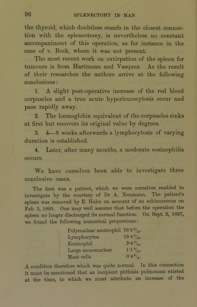 the thyroid, which doubtless stands in the closest connec- tion with the splenectomy, is nevertheless no constant accompaniment of this operation, as for instance in the case of V. Beck, where it was not present. The most recent work on extirpation of the spleen for tumours is from Hartmann and Vasquez. As the result of their researches the authors arrive at the following conclusions: 1. A slight post-operative increase of the red blood corpuscles and a true acute hyperleucocytosis occur and pass rapidly away. 2. The haemoglobin equivalent of the corpuscles sinks at first but recovers its original value by degrees. 3. 4—8 weeks afterwards a lymphocytosis of varying duration is established. 4. Later, after many months, a moderate eosinophilia occurs. We have ourselves been able to investigate three conclusive cases. The first was a patient, which we were ourselves enabled to investigate by the courtesy of Dr A. Neumann. The patient’s spleen was removed by E. Hahn on account of an echinococcus on Feb. 5, 1895. One may well assume that before the operation the spleen no longer discharged its normal function. On Sept. 2, 1897, we found the following numerical proportions: Polynuclear neutrophil 76-5 0/0, Lymphocytes 18-4 o/o. Eosinophil 3-4 o/o. Large mononuclear 1-1 Vo, Mast cells 0-4 o/o. A condition therefore which was quite normal. In this connection it must be mentioned that an incipient phthisis pulmonum existed at the time, to which we must attribute an increase of the