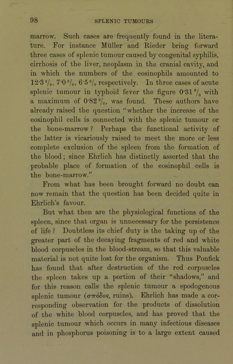 marrow. Such cases are frequently found in the litera- ture. For instance Muller and Rieder bring forward three cases of splenic tumour caused by congenital syphilis, cirrhosis of the liver, neoplasm in the cranial cavity, and in which the numbers of the eosinophils amounted to 12‘3 ®/o. 7'0 7o. 6’5 ®/o respectively. In three cases of acute splenic tumour in typhoid fever the figure 0’31 ®/o with a maximum of 0'82“/o, was found. These authors have already raised the question “whether the increase of the eosinophil cells is connected with the splenic tumour or the bone-marrow ? Perhaps the functional activity of the latter is vicariously raised to meet the more or less complete exclusion of the spleen from the formation of the blood; since Ehrlich has distinctly asserted that the probable place of formation of the eosinophil cells is the bone-marrow.” From what has been brought forward no doubt can now remain that the question has been decided quite in Ehrlich’s favour. But what then are the physiological functions of the spleen, since that organ is unnecessary for the persistence of life ? Doubtle.ss its chief duty is the taking up of the greater part of the decaying fragments of red and white blood corpuscles in the blood-stream, so that this valuable material is not quite lost for the organism. Thus Ponfick has found that after destruction of the red corpuscles the spleen takes up a portion of their “shadows,” and for this reason calls the splenic tumour a spodogenous splenic tumour (o-ttoSo?, ruins). Ehrlich has made a cor- responding observation for the products of dissolution of the white blood corpuscles, and has proved that the splenic tumour which occurs in many infectious diseases and in phosphorus poisoning is to a large extent caused