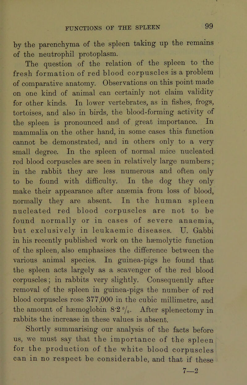 FUNCTIONS OF THE SPLEEN by the parenchyma of the spleen taking up the remains of the neutrophil protoplasm. The question of the relation of the spleen to the fresh formation of red blood corpuscles is a problem of comparative anatomy. Observations on this point made on one kind of animal can certainly not claim validity for other kinds. In lower vertebrates, as in fishes, frogs, tortoises, and also in birds, the blood-forming activity of the spleen is pronounced and of great importance. In mammalia on the other hand, in some cases this function cannot be demonstrated, and in others only to a very small degree. In the spleen of normal mice nucleated red blood corpuscles are seen in relatively large numbers; in the rabbit they are less numerous and often only to be found with difficulty. In the dog they only make their appearance after anaemia from loss of blood, normally they are absent. In the human spleen nucleated red blood corpuscles are not to be found normally or in cases of severe anaemia, but exclusively in leukaemic diseases. U. Gabbi in his recently published work on the haemolytic function of the spleen, also emphasises the difference between the various animal species. In guinea-pigs he found that the spleen acts largely as a scavenger of the red blood corpuscles; in rabbits very slightly. Consequently after removal of the spleen in guinea-pigs the number of red blood corpuscles rose 377,000 in the cubic millimetre, and the amount of haemoglobin 8’2 ®/o- After splenectomy in rabbits the increase in these values is absent. Shortly summarising our analysis of the facts before us, we must say that the importance of the spleen for the production of the white blood corpuscles can in no respect be considerable, and that if these 7—2