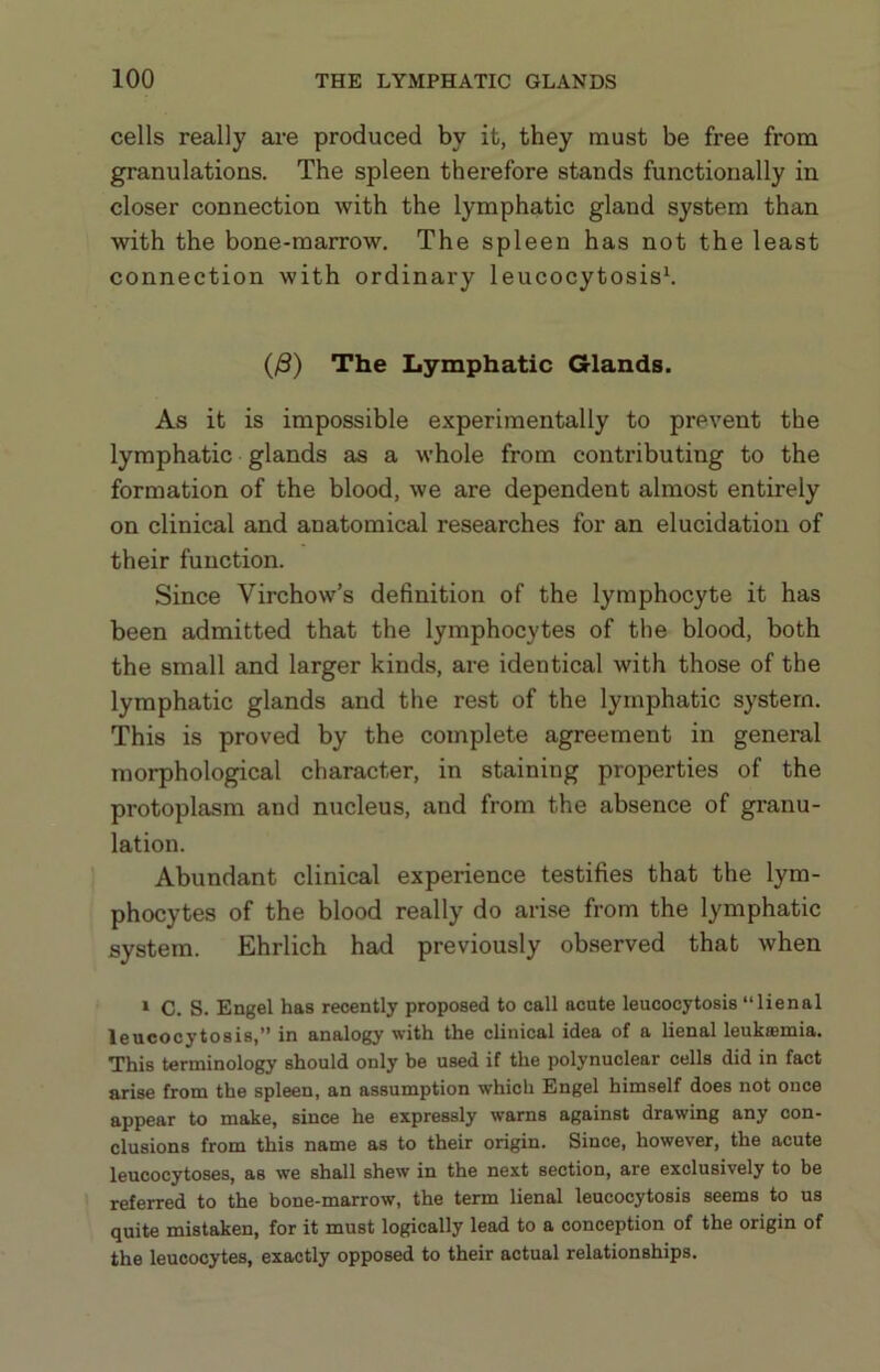 cells really are produced by it, they must be free from granulations. The spleen therefore stands functionally in closer connection with the lymphatic gland system than with the bone-marrow. The spleen has not the least connection with ordinary leucocytosis^ (/3) The Lymphatic Glands. As it is impossible experimentally to prevent the lymphatic glands as a whole from contributing to the formation of the blood, we are dependent almost entirely on clinical and anatomical researches for an elucidation of their function. Since Virchow’s definition of the lymphocyte it has been admitted that the lymphocytes of the blood, both the small and larger kinds, are identical with those of the lymphatic glands and the rest of the lymphatic system. This is proved by the complete agreement in general morphological character, in staining properties of the protoplasm and nucleus, and from the absence of granu- lation. Abundant clinical experience testifies that the lym- phocytes of the blood really do arise from the lymphatic system. Ehrlich had previously observed that when » C. S. Engel has recently proposed to call acute leucocytosis “lienal leucocytosis,” in analogy with the clinical idea of a lienal leukaemia. This terminology should only be used if the polynuclear cells did in fact arise from the spleen, an assumption which Engel himself does not once appear to make, since he expressly warns against drawing any con- clusions from this name as to their origin. Since, however, the acute leucocytoses, as we shall shew in the next section, are exclusively to be referred to the bone-marrow, the term lienal leucocytosis seems to us quite mistaken, for it must logically lead to a conception of the origin of the leucocytes, exactly opposed to their actual relationships.