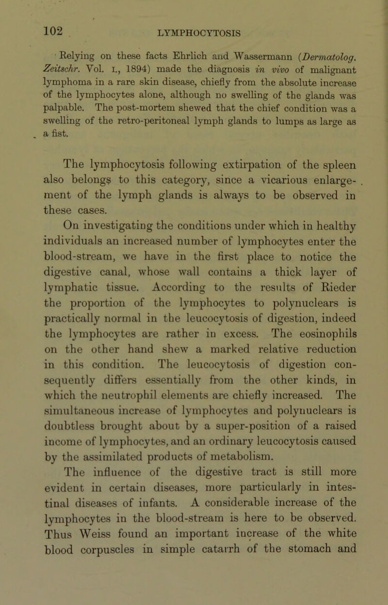 Relying on these facts Ehrlich and Wassermann {Dermatolog. Zextschr. Vol. i., 1894) made the diagnosis in vivo of malignant lymphoma in a rare skin disease, chiefly from the absolute increase of the lymphocytes alone, although no swelling of the glands was palpable. The post-mortem shewed that the chief condition was a swelling of the retro-peritoneal lymph glands to lumps as large as . a fist. The lymphocytosis following extirpation of the spleen also belongs to this category, since a vicarious enlarge- ment of the lymph glands is always to be observed in these cases. On investigating the conditions under which in healthy individuals an increased number of lymphocytes enter the blood-stream, we have in the first place to notice the digestive canal, whose wall contains a thick layer of lymphatic tissue. According to the residts of Rieder the proportion of the lymphocytes to polynuclears is practically normal in the leucocytosis of digestion, indeed the lymphocytes are rather in excess. The eosinophils on the other hand shew a marked relative reduction in this condition. The leucocytosis of digestion con- sequently differs essentially from the other kinds, in which the neutrophil elements are chiefly increased. The simultaneous increase of lymphocytes and polynuclears is doubtless brought about by a super-position of a raised income of lymphocytes, and an ordinary leucocytosis caused by the assimilated products of metabolism. The influence of the digestive tract is still more evident in certain diseases, more particularly in intes- tinal diseases of infants. A considerable increase of the lymphocytes in the blood-stream is here to be observed. Thus Weiss found an important increase of the white blood corpuscles in simple catarrh of the stomach and