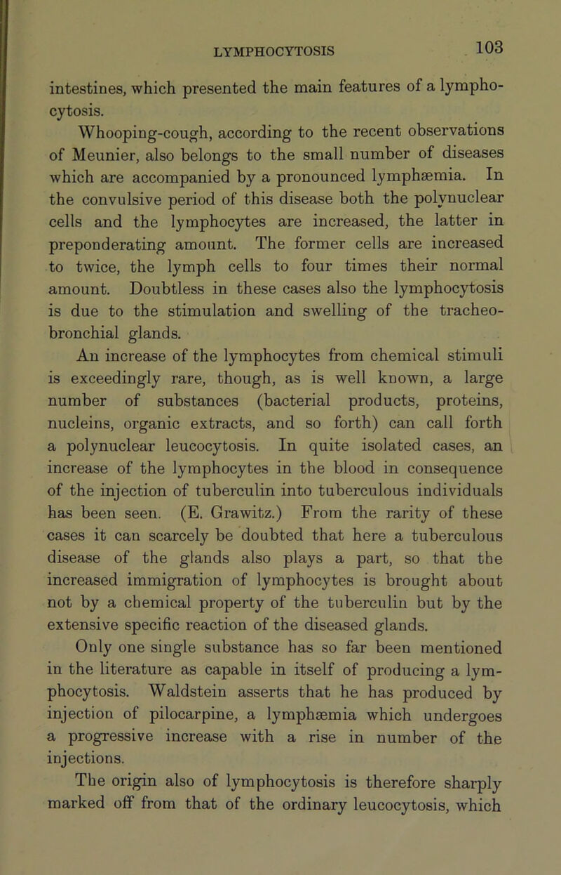 intestines, which presented the main features of a lympho- cytosis. Whooping-cough, according to the recent observations of Meunier, also belongs to the small number of diseases which are accompanied by a pronounced lymphsemia. In the convulsive period of this disease both the polynuclear cells and the lymphocytes are increased, the latter in preponderating amount. The former cells are increased to twice, the lymph cells to four times their normal amount. Doubtless in these cases also the lymphocytosis is due to the stimulation and swelling of the tracheo- bronchial glands. An increase of the lymphocytes from chemical stimuli is exceedingly rare, though, as is well known, a large number of substances (bacterial products, proteins, nucleins, organic extracts, and so forth) can call forth a polynuclear leucocytosis. In quite isolated cases, an increase of the lymphocytes in the blood in consequence of the injection of tuberculin into tuberculous individuals has been seen. (E. Grawitz.) From the rarity of these cases it can scarcely be doubted that here a tuberculous disease of the glands also plays a part, so that the increased immigration of lymphocytes is brought about not by a chemical property of the tuberculin but by the extensive specific reaction of the diseased glands. Only one single substance has so far been mentioned in the literature as capable in itself of producing a lym- phocytosis. Waldstein asserts that he has produced by injection of pilocarpine, a lymphsemia which undergoes a progressive increase with a rise in number of the injections. The origin also of lymphocytosis is therefore sharply marked off from that of the ordinary leucocytosis, which