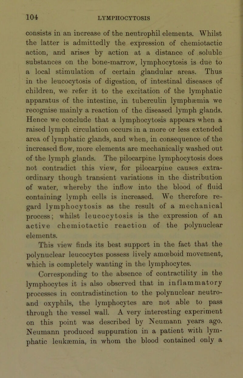 consists in an increase of the neutrophil elements. Whilst the latter is admittedly the expression of chemiotactic action, and arises by action at a distance of soluble substances on the bone-marrow, lymphocytosis is due to a local stimulation of certain glandular areas. Thus in the leucocytosis of digestion, of intestinal diseases of children, we refer it to the excitation of the lymphatic apparatus of the intestine, in tuberculin lymphajmia we recognise mainly a reaction of the diseased lymph glands. Hence we conclude that a lymphocytosis appears when a raised lymph circulation occurs in a more or less extended area of lymphatic glands, and when, in consequence of the increased flow, more elements are mechanically washed out of the lymph glands. The pilocarpine lymphocytosis does not contradict this view, for pilocarpine causes extra- ordinary though transient variations in the distribution of water, whereby the inflow into the blood of fluid containing lymph cells is increased. We therefore re- gard lymphocytosis as the result of a mechanical process; whilst leucocytosis is the expression of an active chemiotactic reaction of the polynuclear elements. This view finds its best support in the fact that the polynuclear leucocytes possess lively amceboid movement, which is completely wanting in the lymphocytes. Corresponding to the absence of contractility in the lymphocytes it is also observed that in inflammatory processes in contradistinction to the polynuclear neutro- and oxyphils, the lymphocytes are not able to pass through the vessel wall. A very interesting experiment on this point was described by Neumann years ago. Neumann produced suppuration in a patient with lym- phatic leukaemia, in whom the blood contained only a