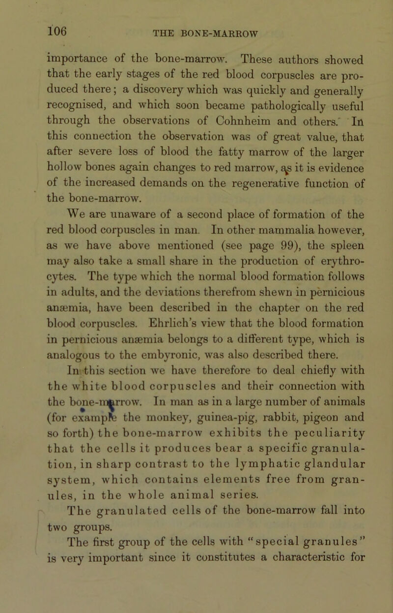 THE BONE-MARROW importance of the bone-marrow. These authors showed that the early stages of the red blood corpuscles are pro- duced there; a discovery which was quickly and generally recognised, and which soon became pathologically useful through the observations of Cohnheim and others.' In this connection the observation was of great value, that after severe loss of blood the fatty marrow of the larger hollow bones again changes to red marrow, ^s it is evidence of the increased demands on the regenerative function of the bone-marrow. We are unaware of a second place of formation of the red blood corpuscles in man. In other mammalia however, as we have above mentioned (see page 99), the spleen may also take a small share in the production of erythro- cytes. The type which the normal blood formation follows in adults, and the deviations therefrom shewn in pernicious anaemia, have been described in the chapter on the red blood corpuscles. Ehrlich s view that the blood formation in pernicious anaemia belongs to a different type, which is analogous to the embyronic, was also described there. In this section we have therefore to deal chiefly with the white blood corpuscles and their connection with the bone-marrow. In man as in a large number of animals (for exampfe the monkey, guinea-pig, rabbit, pigeon and so forth) the bone-marrow exhibits the peculiarity that the cells it produces bear a specific granula- tion, in sharp contrast to the lymphatic glandular system, which contains elements free from gran- ules, in the whole animal series. The granulated cells of the bone-marrow fall into two groups. The first group of the cells with special granules” is very important since it constitutes a characteristic for