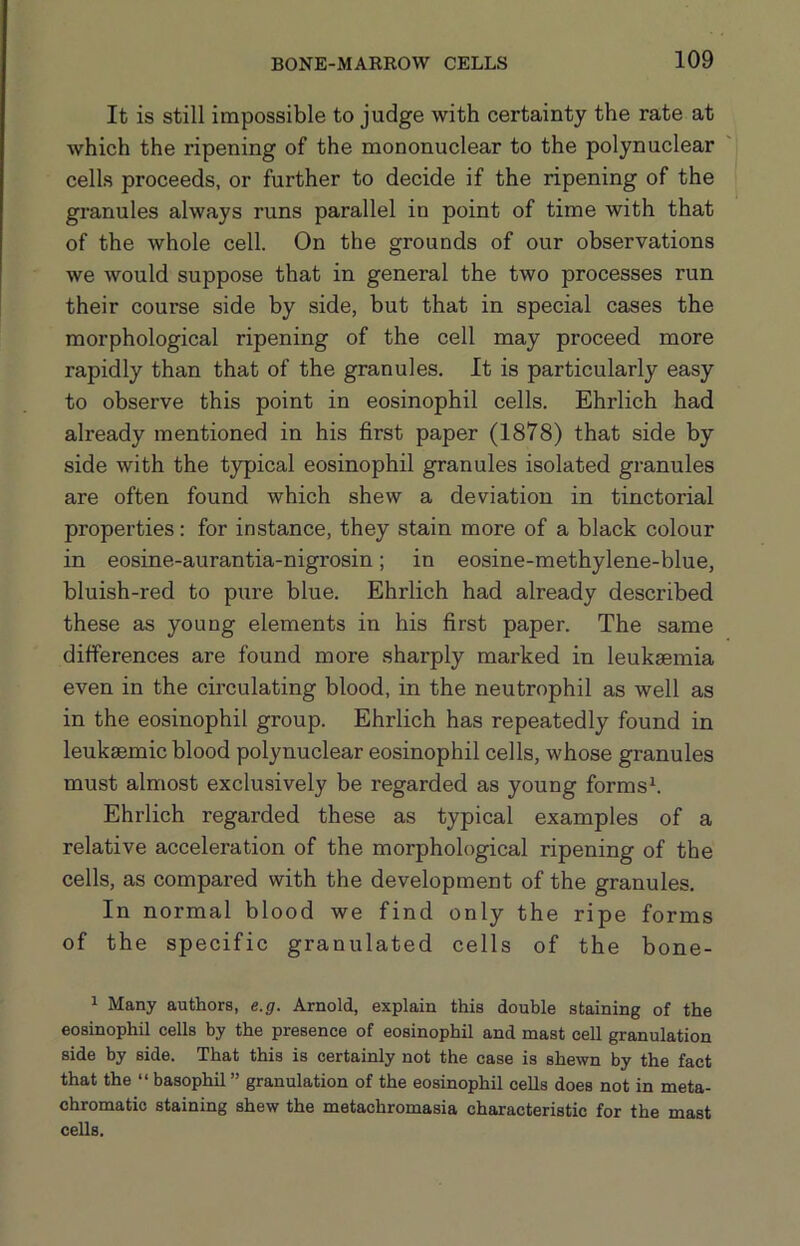 It is still impossible to judge with certainty the rate at Avhich the ripening of the mononuclear to the polynuclear cells proceeds, or further to decide if the ripening of the granules always runs parallel in point of time with that of the whole cell. On the grounds of our observations we would suppose that in general the two processes run their course side by side, but that in special cases the morphological ripening of the cell may proceed more rapidly than that of the granules. It is particularly easy to observe this point in eosinophil cells. Ehrlich had already mentioned in his first paper (1878) that side by side with the typical eosinophil granules isolated granules are often found which shew a deviation in tinctorial properties: for instance, they stain more of a black colour in eosine-aurantia-nigrosin; in eosine-methylene-blue, bluish-red to pure blue. Ehrlich had already described these as young elements in his first paper. The same differences are found more sharply marked in leukaemia even in the circulating blood, in the neutrophil as well as in the eosinophil group. Ehrlich has repeatedly found in leukaemic blood polynuclear eosinophil cells, whose granules must almost exclusively be regarded as young formsh Ehrlich regarded these as typical examples of a relative acceleration of the morphological ripening of the cells, as compared with the development of the granules. In normal blood we find only the ripe forms of the specific granulated cells of the bone- 1 Many authors, e.g. Arnold, explain this double staining of the eosinophil cells by the presence of eosinophil and mast cell granulation side by side. That this is certainly not the case is shewn by the fact that the “ basophil ” granulation of the eosinophil cells does not in meta- chromatic staining shew the metachromasia characteristic for the mast cells.