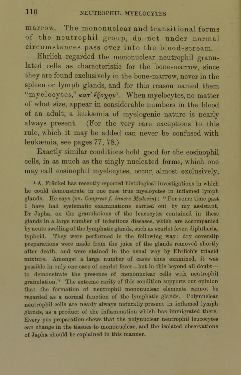 NEUTROPHIL MYELOCYTES marrow. The mononuclear and transitional forms of the neutrophil group, do not under normal circumstances pass over into the blood-stream. Ehrlich regarded the mononuclear neutrophil granu- lated cells as characteristic for the bone-marrow, since they are found exclusively in the bone-marrow, never in the spleen or lymph glands, and for this reason named them “myelocytes,” kot e^o^vv^- When myelocytes, no matter of what size, appear in considerable numbers in the blood of an adult, a leukaemia of myelogenic nature is nearly always present. (For the very rare exceptions to this rule, which it may be added can never be confused with leukaemia, see pages 77, 78.) Exactly similar conditions hold good for the eosinophil cells, in as much as the singly nucleated forms, which one may call eosinophil myelocytes, occur, almost exclusively, 1 A. Frankel has recently reported histological investigations in which he could demonstrate in one case true myeloyctes in inflamed lymph glands. He says (xv. Congress f. innere Medecin): ‘ ‘ For some time past I have had systematic examinations carried out by my assistant. Dr Japha, on the granulations of the leucocytes contained in these glands in a large number of infectious diseases, which are accompanied by acute swelling of the lymphatic glands, such as scarlet fever, diphtheria, typhoid. They were performed in the following way: dry coverslip preparations were made from the juice of the glands removed shortly after death, and were stained in the usual way by Ehrlich’s triacid mixture. Amongst a large number of cases thus examined, it was possible in only one case of scarlet fever—but in this beyond all doubt— to demonstrate the presence of mononuclear cells with neutrophil granulation.” The extreme rarity of this condition supports our opinion that the formation of neutrophil mononuclear elements cannot be regarded as a normal function of the lymphatic glands. Polynuclear neutrophil cells are nearly always naturally present in inflamed lymph glands, as a product of the inflammation which has immigrated there. Every pus preparation shews that the polynuclear neutrophil leucocytes can change in the tissues to mononuclear, and the isolated observations of Japha should be explained in this manner.
