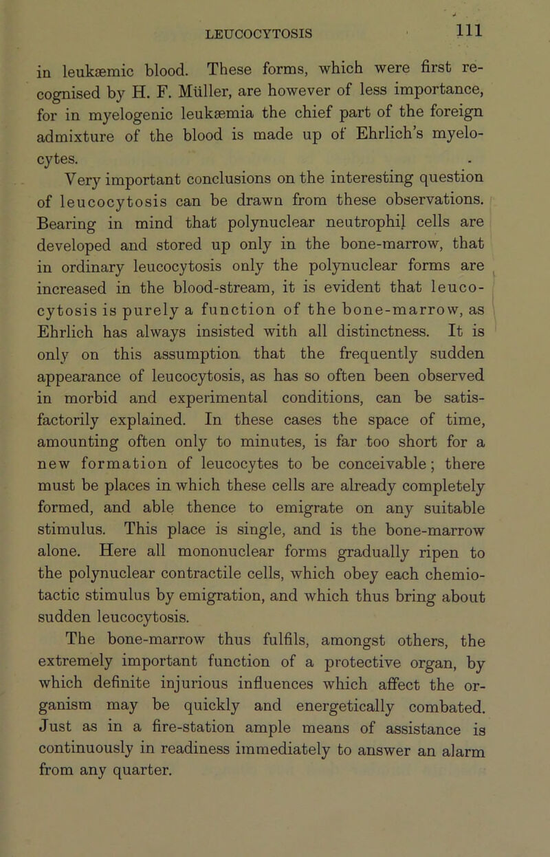 LEUCOCYTOSIS in leuksemic blood. These forms, which were first re- cognised by H. F. Muller, are however of less importance, for in myelogenic leukaemia the chief part of the foreign admixture of the blood is made up of Ehrlich’s myelo- cytes. Very important conclusions on the interesting question of leucocytosis can be drawn from these observations. Bearing in mind that polynuclear neutrophil cells are developed and stored up only in the bone-marrow, that in ordinary leucocytosis only the polynuclear forms are increased in the blood-stream, it is evident that leuco- cytosis is purely a function of the bone-marrow, as Ehrlich has always insisted with all distinctness. It is only on this assumption that the frequently sudden appearance of leucocytosis, as has so often been observed in morbid and experimental conditions, can be satis- factorily explained. In these cases the space of time, amounting often only to minutes, is far too short for a new formation of leucocytes to be conceivable; there must be places in which these cells are already completely formed, and able thence to emigrate on any suitable stimulus. This place is single, and is the bone-marrow alone. Here all mononuclear forms gradually ripen to the polynuclear contractile cells, which obey each chemio- tactic stimulus by emigration, and which thus bring about sudden leucocytosis. The bone-marrow thus fulfils, amongst others, the extremely important function of a protective organ, by which definite injurious influences which affect the or- ganism may be quickly and energetically combated. Just as in a fire-station ample means of assistance is continuously in readiness immediately to answer an alarm from any quarter.