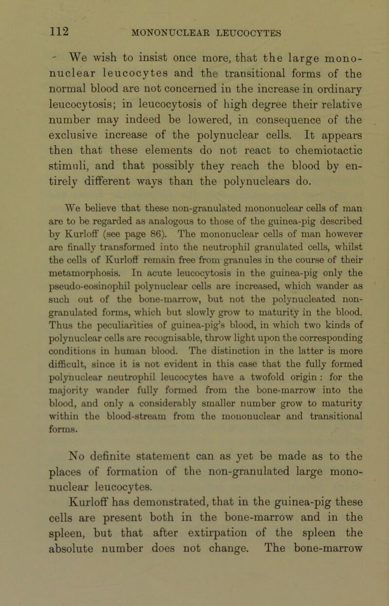 ' We wish to insist once more, that the large mono- nuclear leucocytes and the transitional forms of the normal blood are not concerned in the increase in ordinary leucocytosis; in leucocytosis of high degree their relative number may indeed be lowered, in consequence of the exclusive increase of the polynuclear cells. It appears then that these elements do not react to chemiotactic stimuli, and that possibly they reach the blood by en- tirely different ways than the polynuclears do. We believe that these non-granulated mononuclear cells of man are to he regarded as analogous to those of the guinea-pig described by Kurloff (see page 86). The mononuclear cells of man however are finally transformed into the neutrophil granulated cells, whilst the cells of Kurloff remain free from granules in the course of their metamorphosis. In acute leucocytosis in the guinea-pig only the pseudo-eosinophil polynuclear cells are increased, which wander as such out of the bone-marrow, but not the polynucleated non- granulated forms, which but slowly grow to maturity in the blood. Thus the peculiarities of guinea-pig’s blood, in which two kinds of polynuclear cells are recognisable, throw light upon the corresponding conditions in human blood. The distinction in the latter is more diflBcult, since it is not evident in this case that the fully formed polynuclear neutrophil leucocytes have a twofold origin : for the majority wander fully formed from the bone-marrow into the blood, and only a considerably smaller number grow to maturity within the blood-stream from the mononuclear and transitional forms. No definite statement can as yet be made as to the places of formation of the non-granulated large mono- nuclear leucocytes. Kurloff has demonstrated, that in the guinea-pig these cells are present both in the bone-marrow and in the spleen, but that after extii’pation of the spleen the absolute number does not change. The bone-marrow