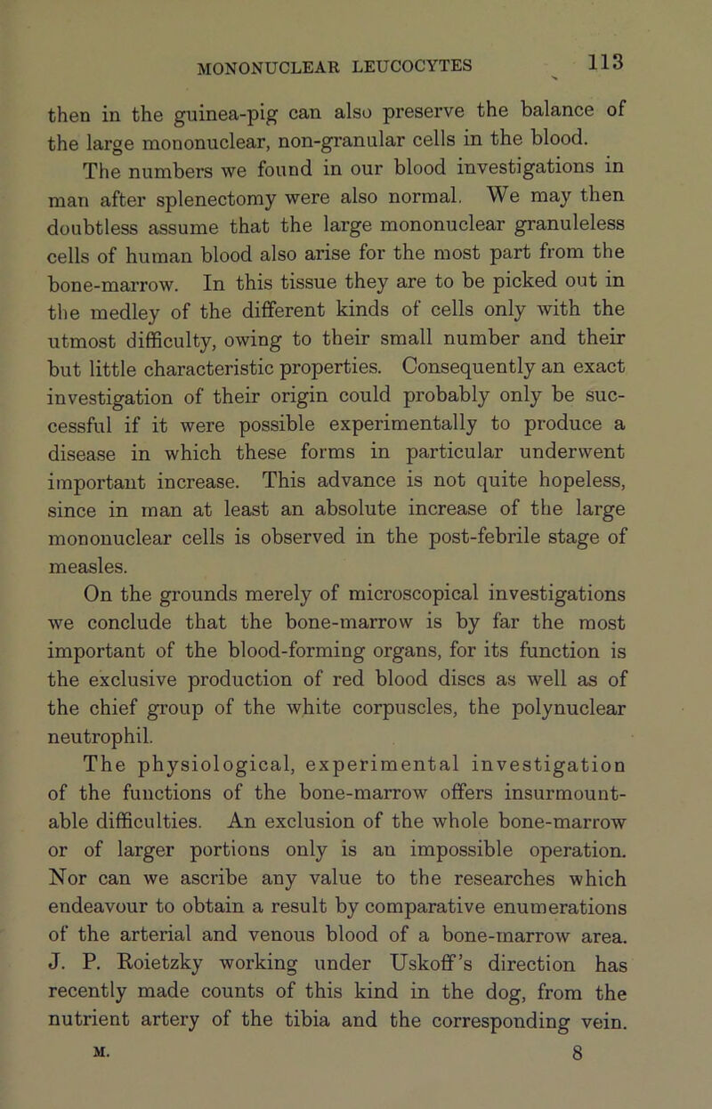 then in the guinea-pig can also preserve the balance of the large mononuclear, non-granular cells in the blood. The numbers we found in our blood investigations in man after splenectomy were also normal. We may then doubtless assume that the large mononuclear granuleless cells of human blood also arise for the most part from the bone-marrow. In this tissue they are to be picked out in the medley of the different kinds of cells only with the utmost difficulty, owing to their small number and their but little characteristic properties. Consequently an exact investigation of their origin could probably only be suc- cessful if it were possible experimentally to produce a disease in which these forms in particular underwent important increase. This advance is not quite hopeless, since in man at least an absolute increase of the large mononuclear cells is observed in the post-febrile stage of measles. On the grounds merely of microscopical investigations we conclude that the bone-marrow is by far the most important of the blood-forming organs, for its function is the exclusive production of red blood discs as well as of the chief group of the white corpuscles, the polynuclear neutrophil. The physiological, experimental investigation of the functions of the bone-marrow offers insurmount- able difficulties. An exclusion of the whole bone-marrow or of larger portions only is an impossible operation. Nor can we ascribe any value to the researches which endeavour to obtain a result by comparative enumerations of the arterial and venous blood of a bone-marrow area. J. P. Roietzky working under Uskoff’s direction has recently made counts of this kind in the dog, from the nutrient artery of the tibia and the corresponding vein. 8 M.