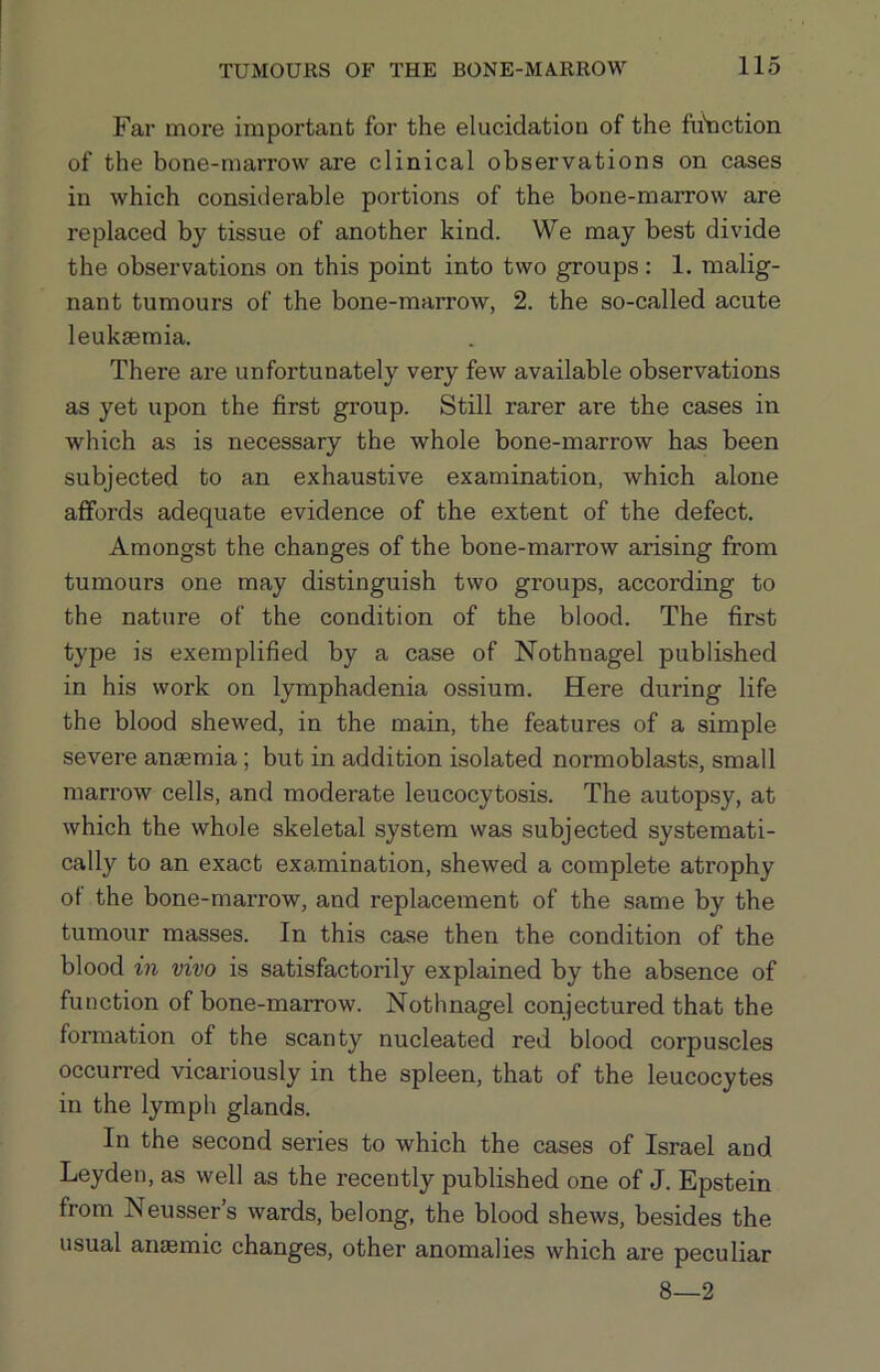 Far more important for the elucidation of the fu'nction of the bone-marrow are clinical observations on cases in which considerable portions of the bone-marrow are replaced by tissue of another kind. We may best divide the observations on this point into two groups : 1. malig- nant tumours of the bone-marrow, 2. the so-called acute leukaemia. There are unfortunately very few available observations as yet upon the first group. Still rarer are the cases in which as is necessary the whole bone-marrow has been subjected to an exhaustive examination, which alone affords adequate evidence of the extent of the defect. Amongst the changes of the bone-marrow arising from tumours one may distinguish two groups, according to the nature of the condition of the blood. The first type is exemplified by a case of Nothnagel published in his work on lymphadenia ossium. Here during life the blood shewed, in the main, the features of a simple severe anaemia; but in addition isolated normoblasts, small marrow cells, and moderate leucocytosis. The autopsy, at which the whole skeletal system was subjected systemati- cally to an exact examination, shewed a complete atrophy of the bone-marrow, and replacement of the same by the tumour masses. In this case then the condition of the blood in vivo is satisfactorily explained by the absence of function of bone-marrow. Nothnagel conjectured that the formation of the scanty nucleated red blood corpuscles occurred vicariously in the spleen, that of the leucocytes in the lymph glands. In the second series to which the cases of Israel and Leyden, as well as the recently published one of J. Epstein from Neusser’s wards, belong, the blood shews, besides the usual aiuemic changes, other anomalies which are peculiar 8—2