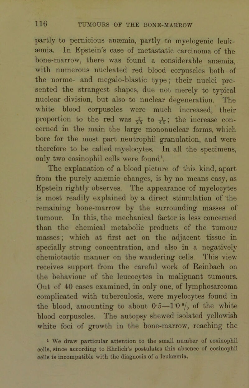 partly to pei-nicious ansemia, partly to myelogenic leuk- aemia. In Epstein’s case of metastatic carcinoma of the bone-marrow, there was found a considerable anaemia, with numerous nucleated red blood corpuscles both of the normo- and megalo-blastic type; their nuclei pre- sented the strangest shapes, due not merely to typical nuclear division, but also to nuclear degeneration. The white blood corpuscles were much increased, their proportion to the red was to the increase con- cerned in the main the large mononuclear forms, which bore for the most part neutrophil granulation, and were therefore to be called myelocytes. In all the specimens, only two eosinophil cells were found’. The explanation of a blood picture of this kind, apart from the purely anaemic changes, is by no means easy, as Epstein rightly observes. The appearance of myelocytes is most readily explained by a direct stimulation of the remaining bone-marrow by the surrounding masses of tumour. In this, the mechanical factor is less concerned than the chemical metabolic products of the tumour masses; which at first act on the adjacent tissue in specially strong concentration, and also in a negatively chemiotactic manner on the wandering cells. This view receives support from the careful work of Reinbach on the behaviour of the leucocytes in malignant tumours. Out of 40 cases examined, in only one, of lymphosarcoma complicated with tuberculosis, were myelocytes found in the blood, amounting to about 0 5—l'0®/o of white blood corpu.scles. The autopsy shewed isolated yellowish white foci of growth in the bone-marrow, reaching the * We draw particular attention to the small number of eosinophil cells, since according to Ehrlich’s postulates this absence of eosinophil cells is incompatible with the diagnosis of a leukesmia.