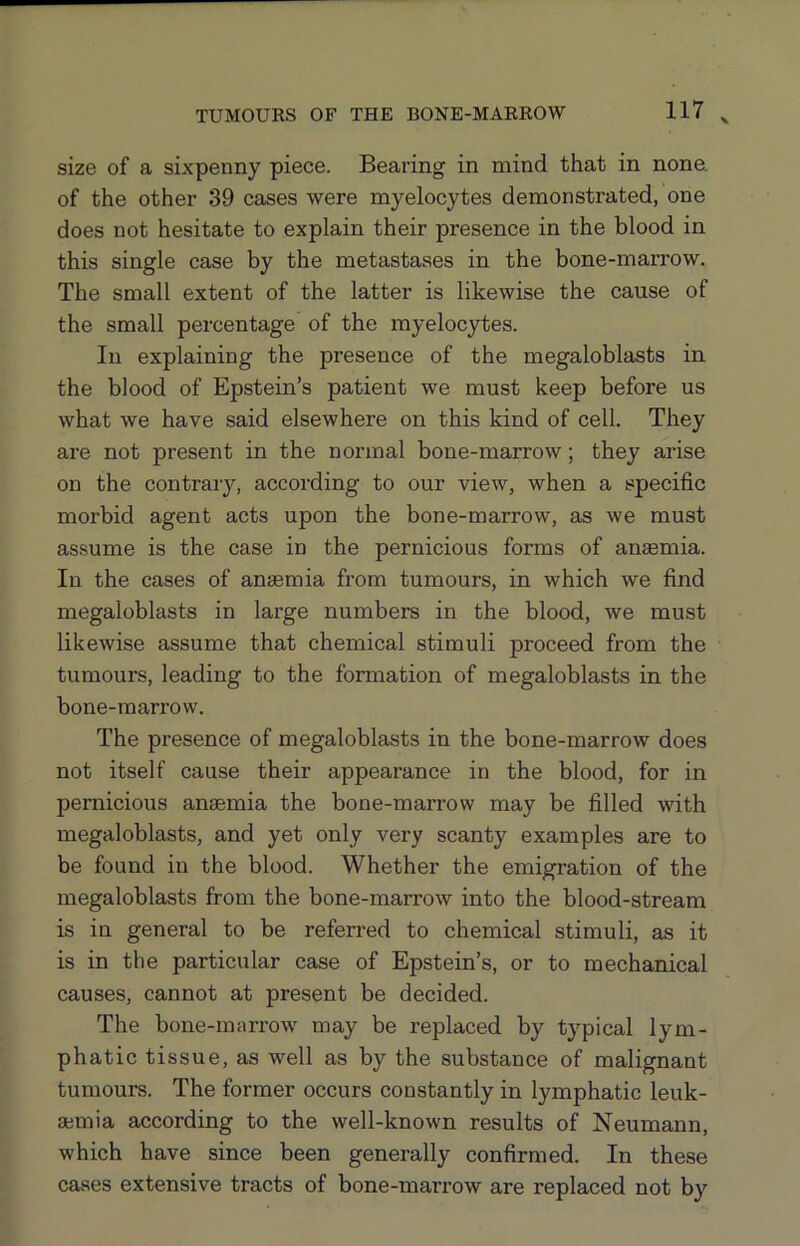 X size of a sixpenny piece. Bearing in mind that in none of the other 39 cases were myelocytes demonstrated, one does not hesitate to explain their px'esence in the blood in this single case by the metastases in the bone-marrow. The small extent of the latter is likewise the cause of the small percentage of the myelocytes. In explaining the presence of the megaloblasts in the blood of Epstein’s patient we must keep before us what we have said elsewhere on this kind of cell. They are not present in the normal bone-marrow; they arise on the contraiy, according to our view, when a specific morbid agent acts upon the bone-marrow, as we must assume is the case in the pernicious forms of anaemia. In the cases of anaemia from tumours, in which we find megaloblasts in large numbers in the blood, we must likewise assume that chemical stimuli proceed from the tumours, leading to the formation of megaloblasts in the bone-marrow. The presence of megaloblasts in the bone-marrow does not itself cause their appearance in the blood, for in pernicious anaemia the bone-marrow may be filled with megaloblasts, and yet only very scanty examples are to be found in the blood. Whether the emigration of the megaloblasts from the bone-marrow into the blood-stream is in general to be referred to chemical stimuli, as it is in the particular case of Epstein’s, or to mechanical causes, cannot at present be decided. The bone-marrow may be replaced by typical lym- phatic tissue, as well as by the substance of malignant tumours. The former occurs constantly in lymphatic leuk- ajmia according to the well-known results of Neumann, which have since been generally confirmed. In these cases extensive tracts of bone-marrow are replaced not by