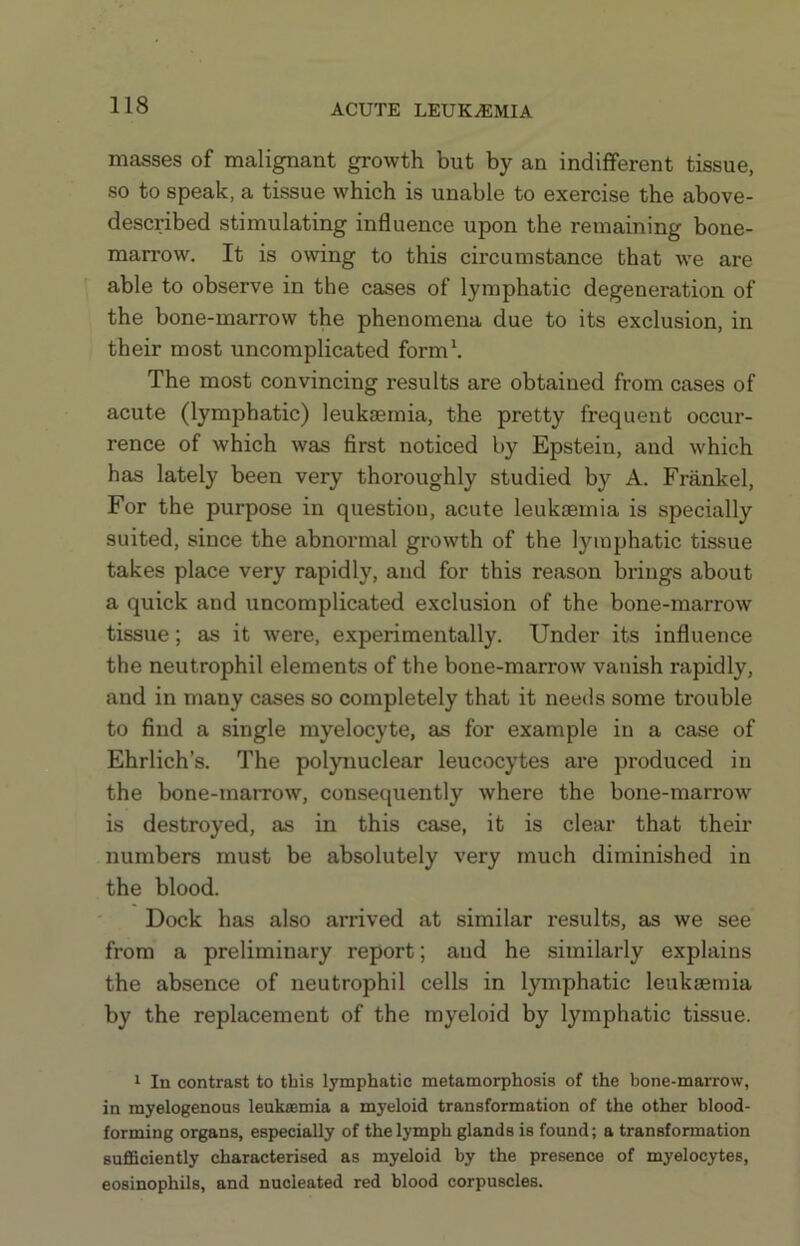 masses of malignant growth but by an indifferent tissue, so to speak, a tissue which is unable to exercise the above- described stimulating influence upon the remaining bone- marrow. It is owing to this circumstance that we are able to observe in the cases of lymphatic degeneration of the bone-marrow the phenomena due to its exclusion, in their most uncomplicated form\ The most convincing results are obtained from cases of acute (lymphatic) leukaemia, the pretty frequent occur- rence of which was first noticed by Epstein, and which has lately been very thoroughly studied by A. Frankel, For the purpose in questiou, acute leukaemia is specially suited, since the abnormal growth of the lymphatic tissue takes place very rapidly, and for this reason brings about a quick and uncomplicated exclusion of the bone-marrow tissue; as it were, experimentally. Under its influence the neutrophil elements of the bone-marrow vanish rapidly, and in many cases so completely that it needs some trouble to find a single myelocyte, as for example in a case of Ehrlich’s. The polynuclear leucocytes are produced in the bone-marrow, consequently where the bone-marrow is destroyed, as in this case, it is clear that their numbers must be absolutely very much diminished in the blood. Dock has also arrived at similar results, as we see from a preliminary report; and he similarly explains the absence of neutrophil cells in lymphatic leukaemia by the replacement of the myeloid by lymphatic tissue. 1 In contrast to this lymphatic metamorphosis of the hone-marrow, in myelogenous leuksemia a myeloid transformation of the other blood- forming organs, especially of the lymph glands is found; a transformation sufiSciently characterised as myeloid by the presence of myelocytes, eosinophils, and nucleated red blood corpuscles.