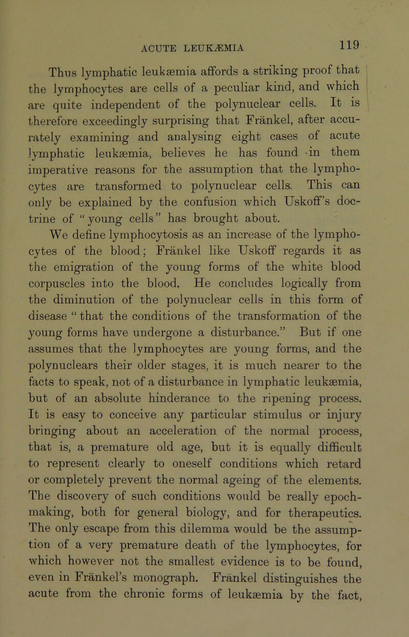 Thus lymphatic leuksemia affords a striking proof that the lymphocytes are cells of a peculiar kind, and which are quite independent of the polynuclear cells. It is therefore exceedingly surprising that Frankel, after accu- rately examining and analysing eight cases of acute lymphatic leuksemia, believes he has found >in them imperative reasons for the assumption that the lympho- cytes are transformed to polynuclear cells. This can only be explained by the confusion which Uskoff’s doc- trine of “young cells” has brought about. We define lymphocytosis as an increase of the lympho- cytes of the blood; Frankel like Uskoff regards it as the emigration of the young forms of the white blood corpuscles into the blood. He concludes logically from the diminution of the polynuclear cells in this form of disease “ that the conditions of the transformation of the young forms have undergone a disturbance.” But if one assumes that the lymphocytes are young forms, and the polynuclears their older stages, it is much nearer to the facts to speak, not of a disturbance in lymphatic leuksemia, but of an absolute hinderance to the ripening process. It is easy to conceive any particular stimulus or injury bringing about an acceleration of the normal process, that is, a premature old age, but it is equally difficult to represent clearly to oneself conditions which retard or completely prevent the normal ageing of the elements. The discovery of such conditions would be really epoch- making, both for general biology, and for therapeutics. The only escape from this dilemma would be the assump- tion of a very premature death of the lymphocytes, for which however not the smallest evidence is to be found, even in Frankel’s monogi’aph. Frankel distinguishes the acute from the chronic forms of leukaemia by the fact.
