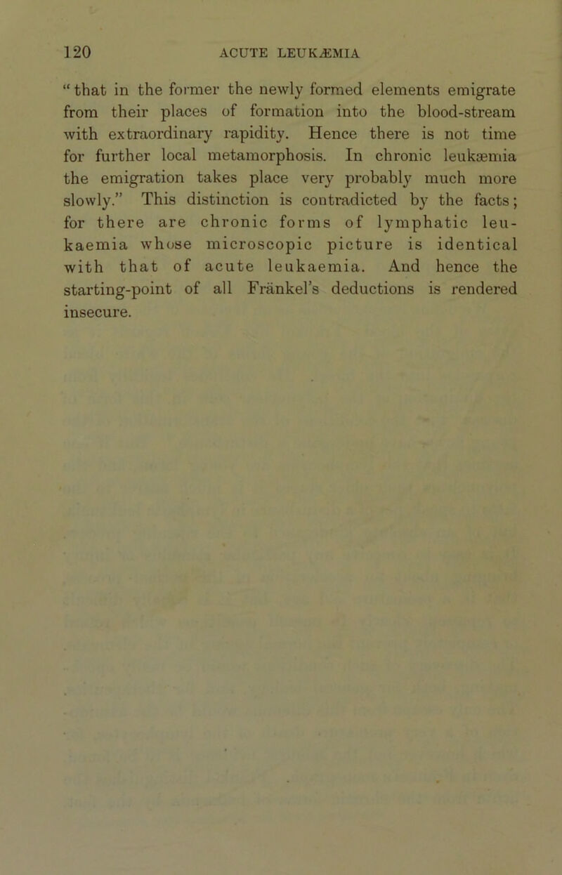 “ that in the former the newly formed elements emigrate from their places of formation into the blood-stream with extraordinary rapidity. Hence there is not time for further local metamorphosis. In chronic leukaemia the emigration takes place very probably much more slowly.” This distinction is contradicted by the facts; for there are chronic forms of lymphatic leu- kaemia whose microscopic picture is identical with that of acute leukaemia. And hence the starting-point of all Frankel’s deductions is rendered insecure.