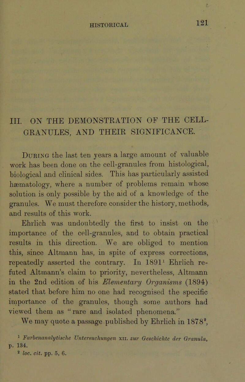 t HISTORICAL 121 III. ON THE DEMONSTRATION OF THE CELL- GRANULES, AND THEIR SIGNIFICANCE. During the last ten years a large amount of valuable work has been done on the cell-granules from histological, biological and clinical sides. This has particularly assisted haematology, where a number of problems remain whose solution is only possible by the aid of a knowledge of the granules. We must therefore consider the history, methods, and results of this work. Ehrlich was undoubtedly the first to insist on the importance of the cell-granules, and to obtain practical results in this direction. We are obliged to mention this, since Altmann has, in spite of express corrections, repeatedly asserted the contrary. In 1891^ Ehrlich re- futed Altmann’s claim to priority, nevertheless, Altmann in the 2nd edition of his Elementary Organisms (1894) stated that before him no one had recognised the specific importance of the granules, though some authors had viewed them as “rare and isolated phenomena.” We may quote a passage published by Ehrlich in 1878*, ^ Farbenanalytische UntersucJmngen xir. zur Geschichte der Granula, p. 134. * loc. cit. pp. 5, 6.