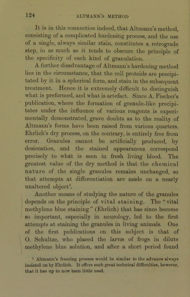 ALTMANN S METHOD It is in this connection indeed, that Altinann’s method, consisting of a complicated hardening process, and the use of a single, always similar stain, constitutes a retrograde step, in as much as it tends to obscure the principle of the specificity of each kind of granulation. A further disadvantage of Altmann’s hardening method lies in the circumstance, that the cell proteids are precipi- tated by it in a spherical form, and stain in the subsequent treatment. Hence it is extremely difficult to distinguish what is preformed, and what is artefact. Since A. Fischer’s publication, where the formation of granule-like precipi- tates under the influence of various reagents is experi- mentally demonstrated, grave doubts as to the reality of Altmann’s forms have been raised from various quarters. Ehrlich’s dry process, on the contrary, is entirely free from error. Granules cannot be artificially produced, by desiccation, and the stained appearances correspond precisely to what is seen in fresh living blood. The greatest value of the dry method is that the chemical nature of the single granules remains unchanged, so that attempts at differentiation are made on a nearly unaltered object*. Another means of studying the nature of the granules depends on the principle of vital staining. The “vital methylene blue staining” (Ehrlich) that has since become so important, especially in neurology, led to the first attempts at staining the granules in living animals. One of the first publications on this subject is that of 0. Schultze, who placed the larvaj of frogs in dilute methylene blue solution, and after a short period found 1 Altmann’s freezing process would be similar to the advance always insisted on by Ehrlich. It offers such great technical diflSculties, however, that it has up to now been little used.