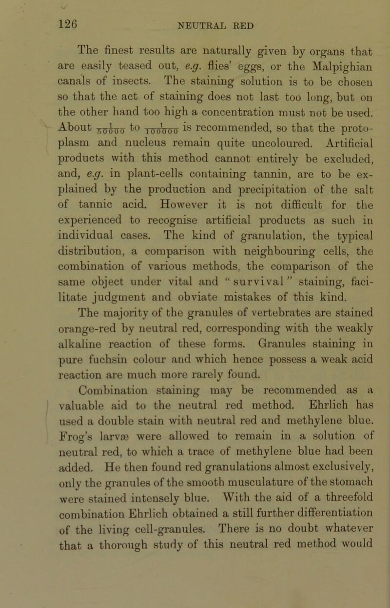 The finest results are naturally given by organs that are easily teased out, e.g. flies’ eggs, or the Malpighian canals of insects. The staining solution is to be chosen so that the act of staining does not last too long, but on the other hand too high a concentration must not be used. About nxrirriT lOgWg recommended, so that the proto- plasm and nucleus remain quite uncoloured. Artificial products with this method cannot entirely be excluded, and, e.g. in plant-cells containing tannin, are to be ex- plained by the production and precipitation of the salt of tannic acid. However it is not difficult for the experienced to recognise artificial products as such in individual cases. The kind of granulation, the typical distribution, a comparison with neighbouring cells, the combination of various methods, the comparison of the same object under vital and “survival” staining, faci- litate judgment and obviate mistakes of this kind. The majoxity of the granules of vertebrates are stained orange-red by neutral red, corresponding with the weakly alkaline reaction of these forms. Granules staining in pure fuchsin colour and which hence possess a weak acid reaction are much more rarely found. Combination staining may be recommended as a valuable aid to the neutral red method. Ehrlich has used a double stain with neutral red and methylene blue. Eros’s larvae were allowed to remain in a solution of neutral red, to which a trace of methylene blue had been added. He then found red granulations almost exclusively, only the granules of the smooth musculature of the stomach were stained intensely blue. With the aid of a threefold combination Ehrlich obtained a still further differentiation of the living cell-granules. There is no doubt whatever that a thorough study of this neutral red method would