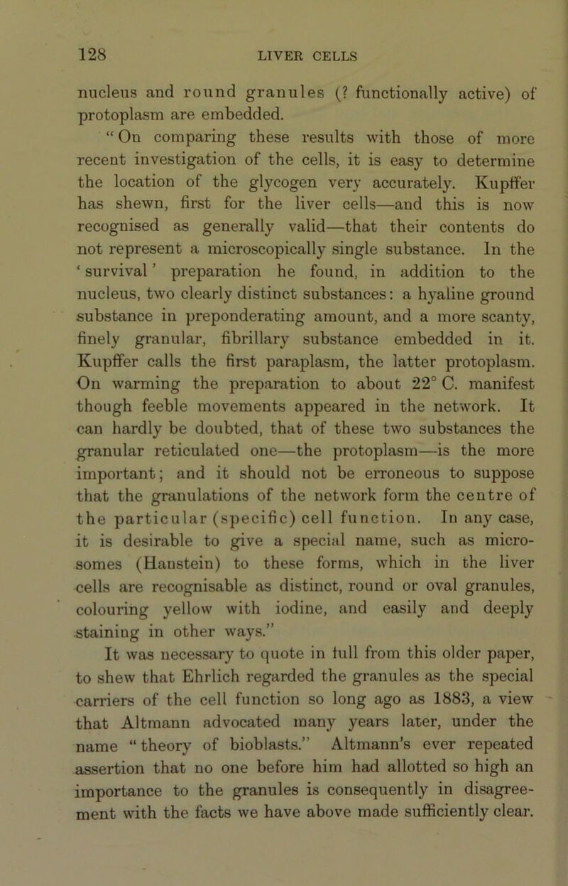 nucleus and round granules (? functionally active) of protoplasm are embedded. “ On comparing these results with those of more recent investigation of the cells, it is easy to determine the location of the glycogen very accurately. Kupffer has shewn, first for the liver cells—and this is now recognised as generally valid—that their contents do not represent a microscopically single substance. In the ‘ survival ’ preparation he found, in addition to the nucleus, two clearly distinct substances; a hyaline ground substance in preponderating amount, and a more scanty, finely granular, fibrillary substance embedded in it. Kupfifer calls the first paraplasm, the latter protoplasm. On warming the preparation to about 22° C. manifest though feeble movements appeared in the network. It can hardly be doubted, that of these two substances the granular reticulated one—the protoplasm—is the more important; and it should not be erroneous to suppose that the granulations of the network form the centre of the particular (specific) cell function. In any case, it is desirable to give a special name, such as micro- somes (Hanstein) to these forms, which in the liver -cells are recognisable as distinct, round or oval granules, colouring yellow with iodine, and easily and deeply staining in other ways.” It was necessary to quote in lull from this older paper, to shew that Ehrlich regarded the granules as the special carriers of the cell function so long ago as 1883, a view - that Altmann advocated many years later, under the name “theory of bioblasts.” Altmann’s ever repeated assertion that no one before him had allotted so high an importance to the granules is consequently in disagree- ment with the facts we have above made sufficiently clear.