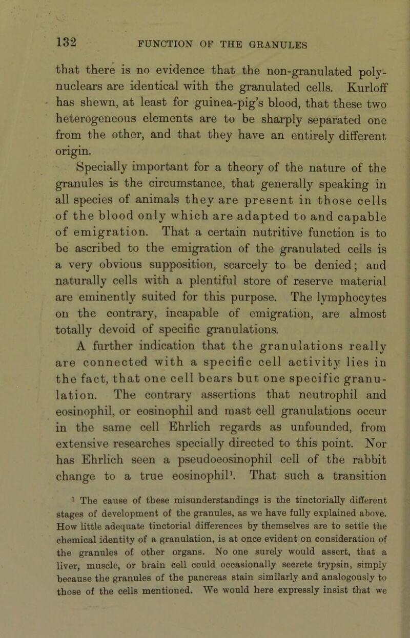 that there is no evidence that the non-granulated poly- nuclears are identical with the granulated cells. Kurloff - has shewn, at least for guinea-pig’s blood, that these two heterogeneous elements are to be sharply separated one from the other, and that they have an entirely different origin. Specially important for a theory of the nature of the granules is the circumstance, that generally speaking in all species of animals they are present in those cells of the blood only which are adapted to and capable of emigration. That a certain nutritive function is to be ascribed to the emigration of the granulated cells is a very obvious supposition, scarcely to be denied; and naturally cells with a plentiful store of reserve material are eminently suited for this purpose. The lymphocytes on the contrary, incapable of emigration, are almost totally devoid of specific granulations. A further indication that the granulations really are connected with a specific cell activity lies in the fact, that one cell bears but one specific granu- lation. The contrary assertions that neutrophil and eosinophil, or eosinophil and mast cell granulations occur in the same cell Ehrlich regards as unfounded, from extensive researches specially directed to this point. Nor has Ehrlich seen a pseudoeosinophil cell of the rabbit change to a true eosinophil’. That such a transition ’ The cause of these misunderstandings is the tinctorially different stages of development of the granules, as we have fully explained above. How little adequate tinctorial differences by themselves are to settle the chemical identity of a granulation, is at once evident on consideration of the granules of other organs. No one surely would assert, that a liver, muscle, or brain cell could occasionally secrete trypsin, simply because the granules of the pancreas stain similarly and analogously to those of the cells mentioned. We would here expressly insist that we