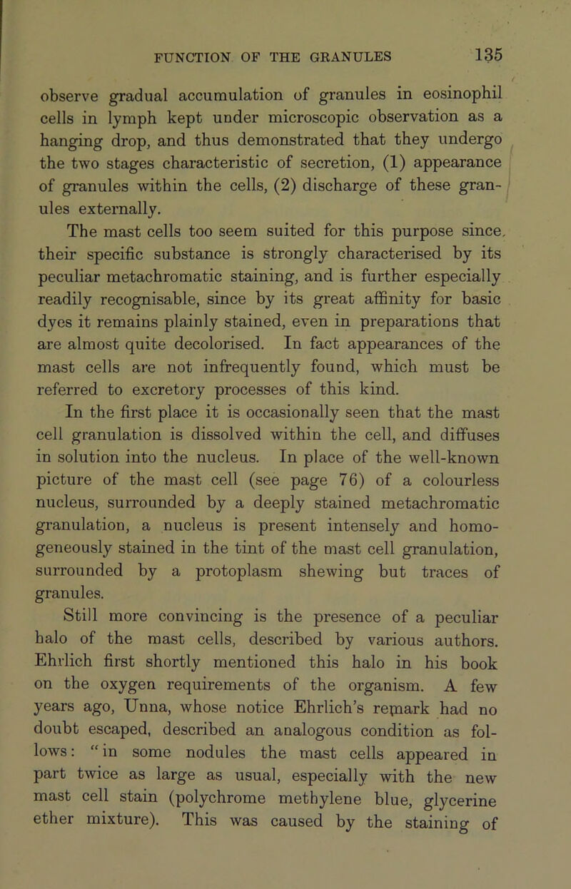 observe gradual accumulation of granules in eosinophil cells in lymph kept under microscopic observation as a hanging drop, and thus demonstrated that they undergo the two stages characteristic of secretion, (1) appearance of granules within the cells, (2) discharge of these gran- ules externally. The mast cells too seem suited for this purpose since, their specific substance is strongly characterised by its peculiar metachromatic staining, and is further especially readily recognisable, since by its great affinity for basic dyes it remains plainly stained, even in preparations that are almost quite decolorised. In fact appearances of the mast cells are not infrequently found, which must be referred to excretoiy processes of this kind. In the first place it is occasionally seen that the mast cell granulation is dissolved within the cell, and diffuses in solution into the nucleus. In place of the well-known picture of the mast cell (see page 76) of a colourless nucleus, surrounded by a deeply stained metachromatic granulation, a nucleus is present intensely and homo- geneously stained in the tint of the mast cell granulation, surrounded by a protoplasm shewing but traces of granules. Still more convincing is the presence of a peculiar halo of the mast cells, described by various authors. Ehrlich first shortly mentioned this halo in his book on the oxygen requirements of the organism. A few years ago, Unna, whose notice Ehrlich’s repiark had no doubt escaped, described an analogous condition as fol- lows : “ in some nodules the mast cells appeared in part twice as large as usual, especially with the new mast cell stain (polychrome methylene blue, glycerine ether mixture). This was caused by the staining of
