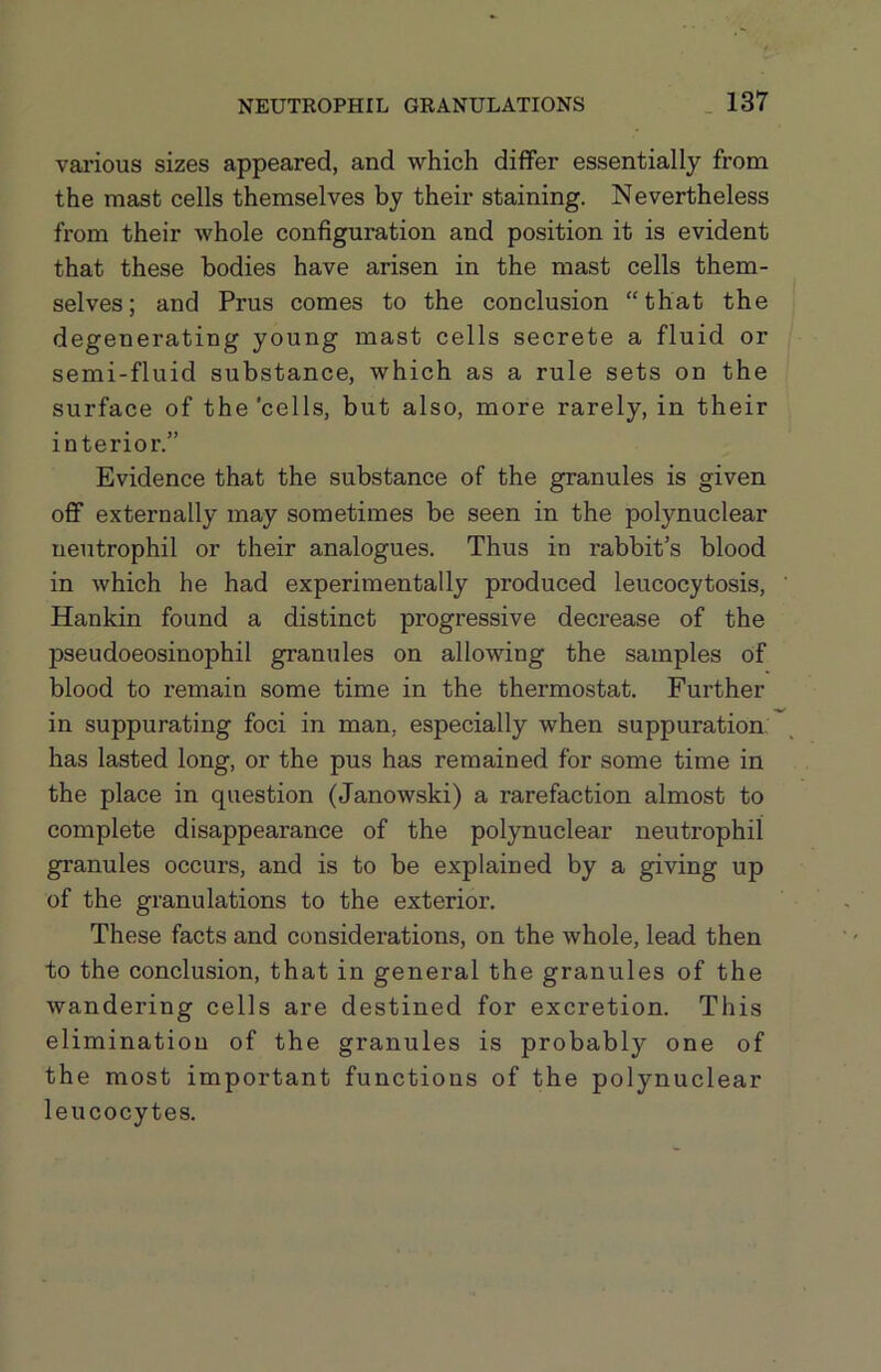 vai’ious sizes appeared, and which diflFer essentially from the mast cells themselves by their staining. Nevertheless from their whole configuration and position it is evident that these bodies have arisen in the mast cells them- selves; and Prus comes to the conclusion “that the degenerating young mast cells secrete a fluid or semi-fluid substance, which as a rule sets on the surface of the'cells, but also, more rarely, in their interior.” Evidence that the substance of the granules is given off externally may sometimes be seen in the polynuclear neutrophil or their analogues. Thus in rabbit’s blood in which he had experimentally produced leucocytosis, Hankin found a distinct progressive decrease of the pseudoeosinophil granules on allowing the samples of blood to remain some time in the thermostat. Further in suppurating foci in man, especially when suppuration, has lasted long, or the pus has remained for some time in the place in question (Janowski) a rarefaction almost to complete disappearance of the polynuclear neutrophil granules occurs, and is to be explained by a giving up of the granulations to the exterior. These facts and considerations, on the whole, lead then to the conclusion, that in general the granules of the wandering cells are destined for excretion. This elimination of the granules is probably one of the most important functions of the polynuclear leucocytes.