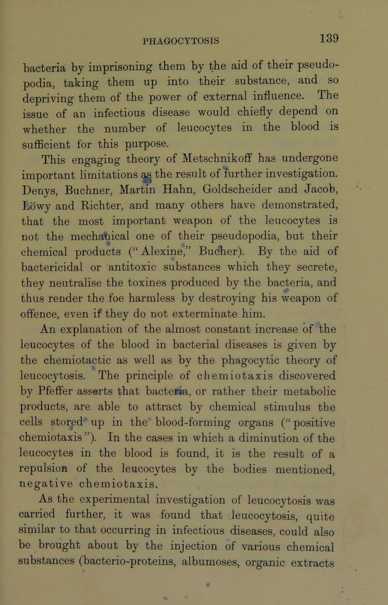 bacteria by imprisoning them by the aid of their pseudo- podia, taking them up into their substance, and so depriving them of the power of external influence. The issue of an infectious disease would chiefly depend on whether the number of leucocytes in the blood is sufficient for this purpose. This engaging theory of Metschnikoff has undergone important limitations the result of further investigation. Denys, Buchner, Martin Hahn, Goldscheider and Jacob, Lbwy and Richter, and many other’s have demonstrated, that the most important weapon of the leucocytes is not the mecha?nical one of their pseudopodia, but their chemical products (“Alexine,” BucTier). By the aid of bactericidal or antitoxic substances which they secrete, they neutralise the toxines produced by the bacteria, and thus render the foe harmless by destroying his weapon of offence, even if they do not exterminate him. An explanation of the almost constant increase of the leucocytes of the blood in bacterial diseases is given by the chemiotactic as well as by the phagocytic theory of leucocytosis. The principle of chemiotaxis discovered by Pfeifer asserts that bacteria, or rather their metabolic products, are able to attract by chemical stimulus the cells stored up in the blood-forming organs (“positive chemiotaxis ”). In the cases in which a diminution of the leucocytes in the blood is found, it is the result of a repulsion of the leucocytes by the bodies mentioned, negative chemiotaxis. As the experimental investigation of leucocytosis was carried further, it was found that leucocytosis, quite similar to that occurring in infectious diseases, could also be brought about by the injection of various chemical substances (bacterio-proteins, albumoses, organic extracts