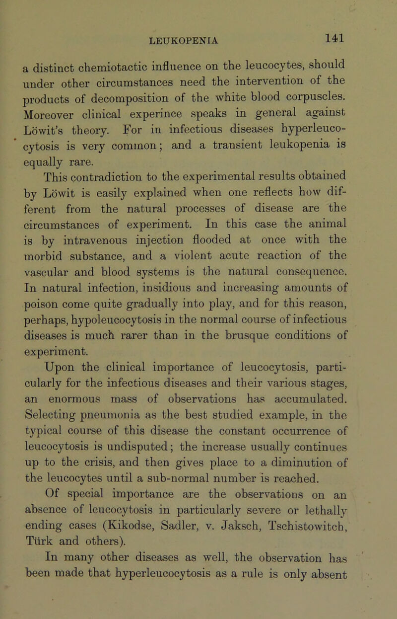 a distinct chemiotactic influence on the leucocytes, should under other circumstances need the intervention of the products of decomposition of the white blood corpuscles. Moreover clinical experince speaks in general against Lowit’s theory. For in infectious diseases hyperleuco- cytosis is very common; and a transient leukopenia is equally rare. This contradiction to the experimental results obtained by Lbwit is easily explained when one reflects how dif- ferent from the natural processes of disease are the circumstances of experiment. In this case the animal is by intravenous injection flooded at once with the morbid substance, and a violent acute reaction of the vascular and blood systems is the natural consequence. In natural infection, insidious and increasing amounts of poison come quite gradually into play, and for this reason, perhaps, hypoleucocytosis in the normal course of infectious diseases is much rarer than in the brusque conditions of experiment. Upon the clinical importance of leucocytosis, parti- cularly for the infectious diseases and their various stages, an enormous mass of observations has accumulated. Selecting pneumonia as the best studied example, in the typical course of this disease the constant occurrence of leucocytosis is undisputed; the increase usually continues up to the crisis, and then gives place to a diminution of the leucocytes until a sub-normal number is reached. Of special importance are the observations on an absence of leucocytosis in particularly severe or lethally ending cases (Kikodse, Sadler, v. Jaksch, Tschistowitch, Turk and others). In many other diseases as well, the observation has been made that hyper leucocytosis as a rule is only absent