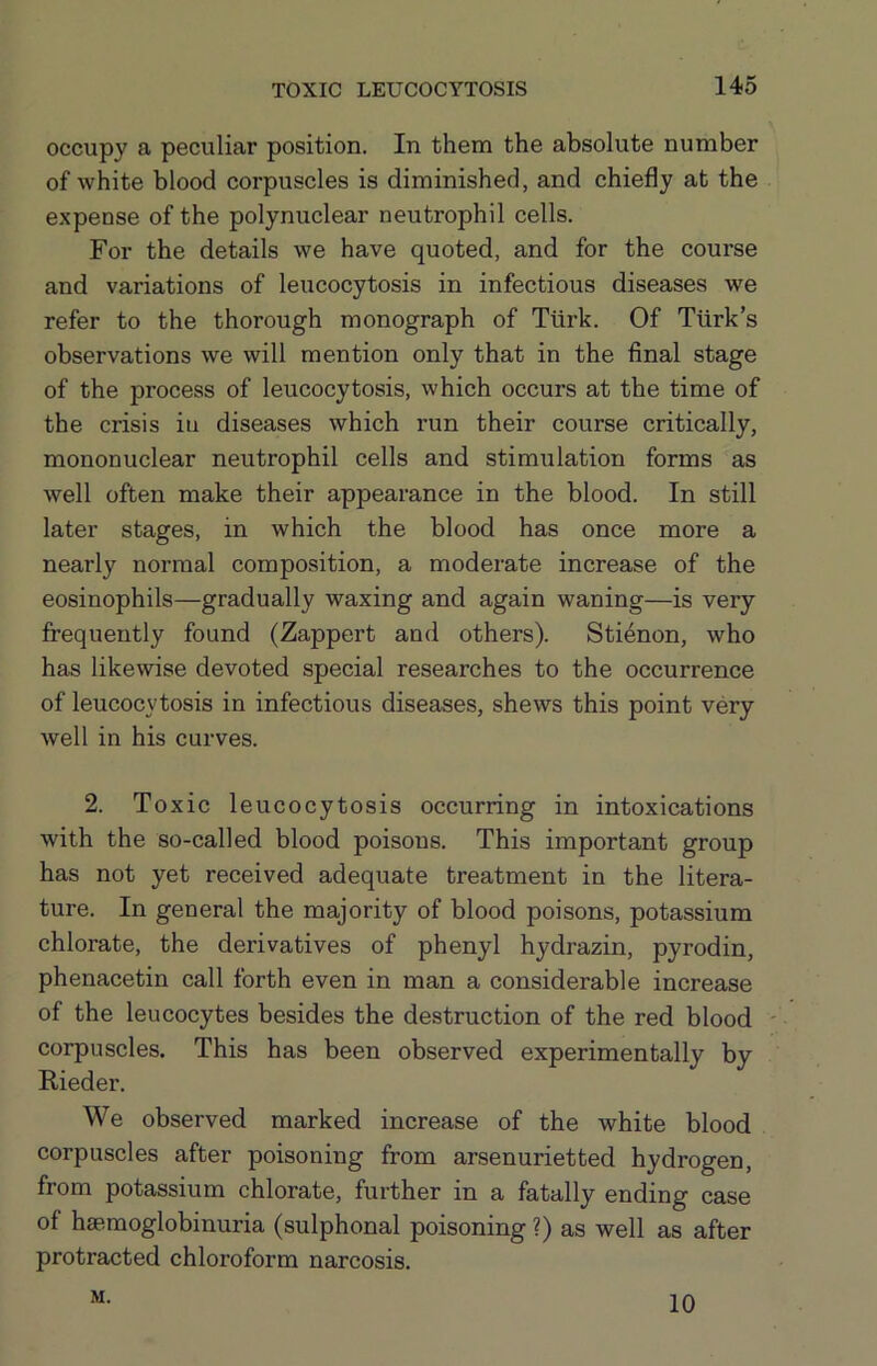 occupy a peculiar position. In them the absolute number of white blood corpuscles is diminished, and chiefly at the expense of the polynuclear neutrophil cells. For the details we have quoted, and for the course and variations of leucocytosis in infectious diseases we refer to the thorough monograph of Tiirk. Of Turk’s observations we will mention only that in the final stage of the process of leucocytosis, which occurs at the time of the crisis in diseases which run their course critically, mononuclear neutrophil cells and stimulation forms as well often make their appearance in the blood. In still later stages, in which the blood has once more a nearly normal composition, a moderate increase of the eosinophils—gradually waxing and again waning—is very frequently found (Zappert and others). Sti6non, who has likewise devoted special researches to the occurrence of leucocytosis in infectious diseases, shews this point very well in his curves. 2. Toxic leucocytosis occurring in intoxications with the so-called blood poisons. This important group has not yet received adequate treatment in the litera- ture. In general the majority of blood poisons, potassium chlorate, the derivatives of phenyl hydrazin, pyrodin, phenacetin call forth even in man a considerable increase of the leucocytes besides the destruction of the red blood - corpuscles. This has been observed experimentally by Rieder. We observed marked increase of the white blood corpuscles after poisoning from arsenurietted hydrogen, from potassium chlorate, further in a fatally ending case of hsemoglobinuria (sulphonal poisoning ?) as well as after protracted chloroform narcosis. M. 10