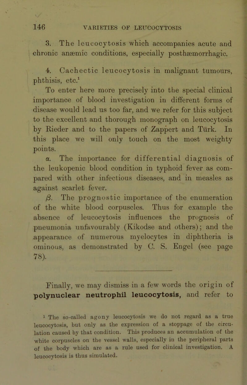 3. The leucocytosis which accompanies acute and chronic anaemic conditions, especially posthaemorrhagic. 4. Cachectic leucocytosis in malignant tumours, phthisis, etc.* To enter here more precisely into the special clinical importance of blood investigation in different forms of disease would lead us too far, and we refer for this subject to the excellent and thorough monograph on leucocytosis by Rieder and to the papers of Zappert and Tiirk. In this place w'e will only touch on the most weighty points. a. The importance for differential diagnosis of the leukopenic blood condition in typhoid fever as com- pared with other infectious diseases, and in measles as against scarlet fever. /3. The prognostic importance of the enumeration of the white blood corpuscles. Thus for example the absence of leucocytosis influences the prognosis of pneumonia unfavourably (Kikodse and others); and the appearance of numerous myelocytes in diphtheria is ominous, as demonstrated by C. S. Engel (see page 78). Finally, we may dismiss in a few words the origin of polynuclear neutrophil leucocytosis, and refer to 1 The so-called agony leucocytosis we do not regard as a true leucocytosis, but only as the expression of a stoppage of the circu- lation caused by that condition. This produces an accumulation of the white corpuscles on the vessel walls, especially iu the peripheral parts of the body which are as a rule used for clinical investigation. A leucocytosis is thus simulated.