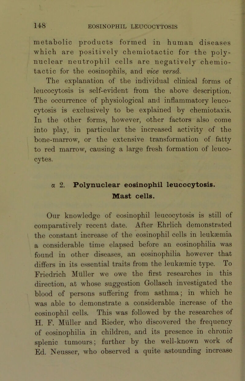 metabolic products formed in human diseases which are positively chemiotactic for the poly- nuclear neutrophil cells are negatively chemio- tactic for the eosinophils, and vice versd. The explanation of the individual clinical forms of leucocytosis is self-evident from the above description. The occurrence of physiological and inflammatory leuco- cytosis is exclusively to be explained by chemiotaxis. In the other forms, however, other factors also come into play, in particular the increased activity of the bone-marrow, or the extensive transformation of fatty to red marrow, causing a large fresh formation of leuco- cytes. a 2. Polynuclear eosinophil leucocytosis. Mast cells. Our knowledge of eosinophil leucocytosis is still of comparatively recent date. After Ehrlich demonstrated the constant increase of the eosinophil cells in leukiemia a considerable time elapsed before an eosinophilia was found in other diseases, an eosinophilia however that differs in its e.ssential traits from the leukaemic type. To Friedrich Muller we owe the first researches in this direction, at whose suggestion Gollasch investigated the blood of persons suffering from asthma; in which he was able to demonstrate a considerable increase of the eosinophil cells. This was followed by the researches of H. F. Muller and Rieder, who discovered the frequency of eosinophilia in children, and its presence in chronic splenic tumours; further by the well-known work of Ed. Neusser, who observed a quite astounding increase