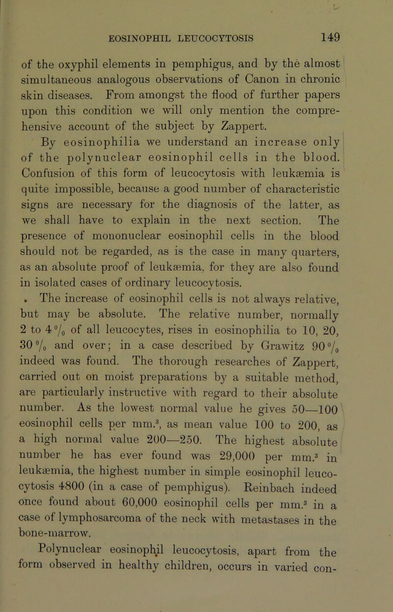 of the oxyphil elements in pemphigus, and by the almost simultaneous analogous observations of Canon in chronic skin diseases. From amongst the flood of further papers upon this condition we will only mention the compre- hensive account of the subject by Zappert. By eosinophilia we understand an increase only of the polynuclear eosinophil cells in the blood. Confusion of this form of leucocytosis with leukemia is quite impossible, because a good number of characteristic signs are necessary for the diagnosis of the latter, as we shall have to explain in the next section. The presence of mononuclear eosinophil cells in the blood should not be regarded, as is the case in many quarters, as an absolute proof of leukasmia, for they are also found in isolated cases of ordinary leucocytosis. . The increase of eosinophil cells is not always relative, but may be absolute. The relative number, normally 2 to 4®/o of all leucocytes, rises in eosinophilia to 10, 20, 30 7o aod over; in a case described by Grawitz 90 ®/o indeed was found. The thorough researches of Zappert, carried out on moist preparations by a suitable method, are particularly instructive with regard to their absolute number. As the lowest normal value he gives 50—100 eosinophil cells per mm.®, as mean value 100 to 200, as a high normal value 200—250. The highest absolute number he has ever found was 29,000 per mm.® in leukaemia, the highest number in simple eosinophil leuco- cytosis 4800 (in a case of pemphigus). Reinbach indeed once found about 60,000 eosinophil cells per mm.® in a case of lymphosarcoma of the neck with metastases in the bone-marrow. Polynuclear eosinophil leucocytosis, apart from the form observed in healthy children, occurs in varied con-