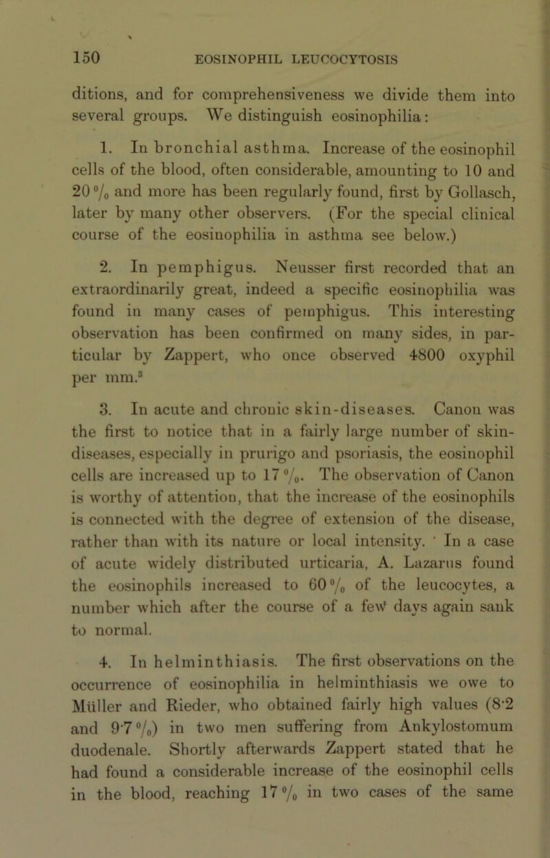 ditions, and for comprehensiveness we divide them into several groups. We distinguish eosinophilia; 1. In bronchial asthma. Increase of the eosinophil cells of the blood, often considerable, amounting to 10 and 20 ®/o and more has been regularly found, first by Gollasch, later by many other observers. (For the special clinical course of the eosinophilia in asthma see below.) 2. In pemphigus. Neusser first recorded that an extraordinarily great, indeed a specific eosinophilia was found in many cases of pemphigus. This interesting observation has been confirmed on many sides, in par- ticular by Zappert, who once observed 4800 oxyphil per mm.® 3. In acute and chronic skin-diseases. Canon was the first to notice that in a fairly large number of skin- diseases, especially in prurigo and psoriasis, the eosinophil cells are increased up to 17®/#. The observation of Canon is worthy of attention, that the increase of the eosinophils is connected with the degi'ee of extension of the disease, rather than wdth its nature or local intensity. ‘ In a case of acute widely distributed urticaria, A. Lazarus found the eosinophils increased to 60®/o of the leucocytes, a number which after the course of a feW days again sank to normal. 4. In helminthiasis. The first observations on the occurrence of eosinophilia in helminthiasis we owe to Muller and Kieder, who obtained fairly high values (8’2 and 9'7®/o) in two men suffering from Ankylostomum duodenale. Shortly afterwards Zappert stated that he had found a considerable increase of the eosinophil cells in the blood, reaching l7®/o in two cases of the same