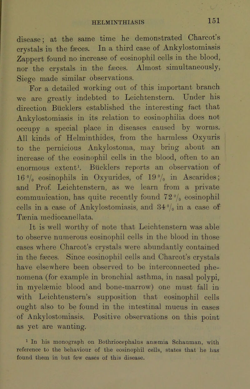 HELMINTHIASIS disease; at the same time he demonstrated Charcot’s crystals in the faeces. In a third case of Ankylostomiasis Zappert found no increase of eosinophil cells in the blood, nor the crystals in the faeces. Almost simultaneously, Siege made similar observations. For a detailed working out of this important branch we are greatly indebted to Leichtenstern. Under his direction Bucklers established the interesting fact that Ankylostomiasis in its relation to eosinophilia does not occupy a special place in diseases caused by worms. All kinds of Helminthides, from the harmless Oxyuris to the pernicious Ankylostoma, may bring about an increase of the eosinophil cells in the blood, often to an enormous extents Bucklers reports an observation of 16 7o eosinophils in Oxyurides, of 19% in Ascarides; and Prof Leichtenstern, as we learn from a private communication, has quite recently found 72 “/o eosinophil cells in a case of Ankylostomiasis, and 34 % in a case of Taenia mediocanellata. It is well worthy of note that Leichtenstern was able to observe numerous eosinophil cells in the blood in those cases where Charcot’s crystals were abundantly contained in the faeces. Since eosinophil cells and Charcot’s crystals have elsewhere been observed to be interconnected phe- nomena (for example in bronchial asthma, in nasal polypi, in myelaemic blood and bone-marrow) one must fall in with Leichtenstern’s supposition that eosinophil cells ought also to be found in the intestinal mucus in cases of Ankylostomiasis. Positive observations on this point as yet are wanting. 1 In his monograph on Bothriocephalus anaemia Schauman, with reference to the behaviour of the eosinophil cells, states that he has found them in but few cases of this disease.