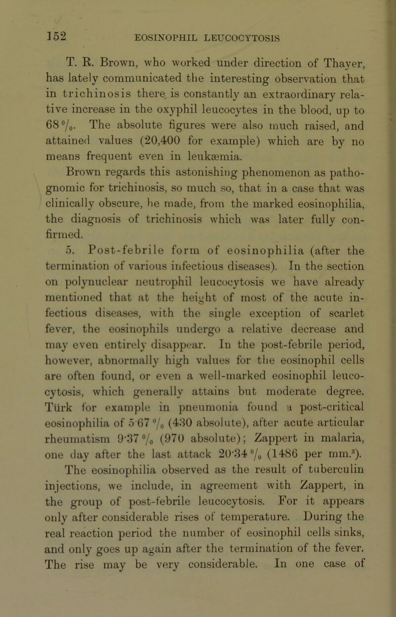 T. R. Brown, who worked under direction of Thayer, has lately communicated the interesting observation that in trichinosis there, is constantly an extraordinary rela- tive increase in the oxyphil leucocytes in the blood, up to 68®/o- The absolute figures were also much raised, and attained values (20,400 for example) which are by no means frequent even in leukaemia. Brown regards this astonishing phenomenon as patho- gnomic for trichinosis, so much so, that in a case that was clinically obscure, he made, from the marked eosinophilia, the diagnosis of trichinosis which was later fully con- firmed. 5. Post-febrile form of eosinophilia (after the termination of various infectious diseases). In the section on polynuclear neutrophil leucocytosis we have already mentioned that at the height of most of the acute in- fectious diseases, with the single exception of scarlet fever, the eosinophils undergo a relative decrease and may even entirely disappear. In the post-febrile period, however, abnormally high values for the eosinophil cells are often found, or even a well-marked eosinophil leuco- cytosis, which generally attains but moderate degree. Turk for example in pneumonia found a post-critical eosinophilia of 5 67 ®/o (480 absolute), after acute articular rheumatism 9’37 ®/o (970 absolute); Zappert in malaria, one day after the last attack 20'34®/o (1486 per mm.*). The eosinophilia observed as the result of tuberculin injections, we include, in agreement with Zappert, in the group of post-febrile leucocytosis. For it appears only after considerable rises of temperature. Dui-ing the real reaction period the number of eosinophil cells .sinks, and only goes up again after the termination of the fever. The rise may be very considerable. In one case of