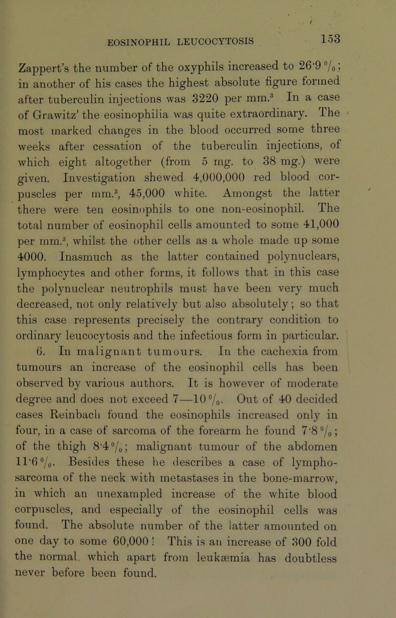 Zappert’s the number of the oxyphils increased to 26’9 “/o j in another of his cases the highest absolute figure formed after tuberculin injections was 3220 per mm.^ In a case of Grawitz’ the eosinophilia was quite extraordinary. The most marked changes in the blood occurred some three weeks after cessation of the tuberculin injections, of which eight altogether (from 5 mg. to 38 mg.) were given. Investigation shewed 4,000,000 red blood cor- puscles per mm.®, 45,000 white. Amongst the latter there were ten eosinophils to one non-eosinophil. The total number of eosinophil cells amounted to some 41,000 per mm.®, whilst the other cells as a whole made up some 4000. Inasmuch as the latter contained polynuclears, lymphocytes and other forms, it follows that in this case the polynuclear neutrophils must have been very much decreased, not only relatively but also absolutely; so that this case represents precisely the contrary condition to ordinary leucocytosis and the infectious form in particular. 6. In malignant tumours. In the cachexia from tumours an increase of the eosinophil cells has been observed by various authors. It is however of moderate degree and does not exceed 7—10 “/q. Out of 40 decided cases Reinbach found the eosinophils increased only in four, in a case of sarcoma of the forearm he found 7'8“/o; of the thigh 8‘4“/o; malignant tumour of the abdomen ll'6®/o- Besides these he describes a case of lympho- sarcoma of the neck with metastases in the bone-marrow, in which an unexampled increase of the white blood corpuscles, and especially of the eosinophil cells was found. The absolute number of the latter amounted on one day to some 60,000! This is an increase of 300 fold the normal, which apart from leukaemia has doubtless never before been found.