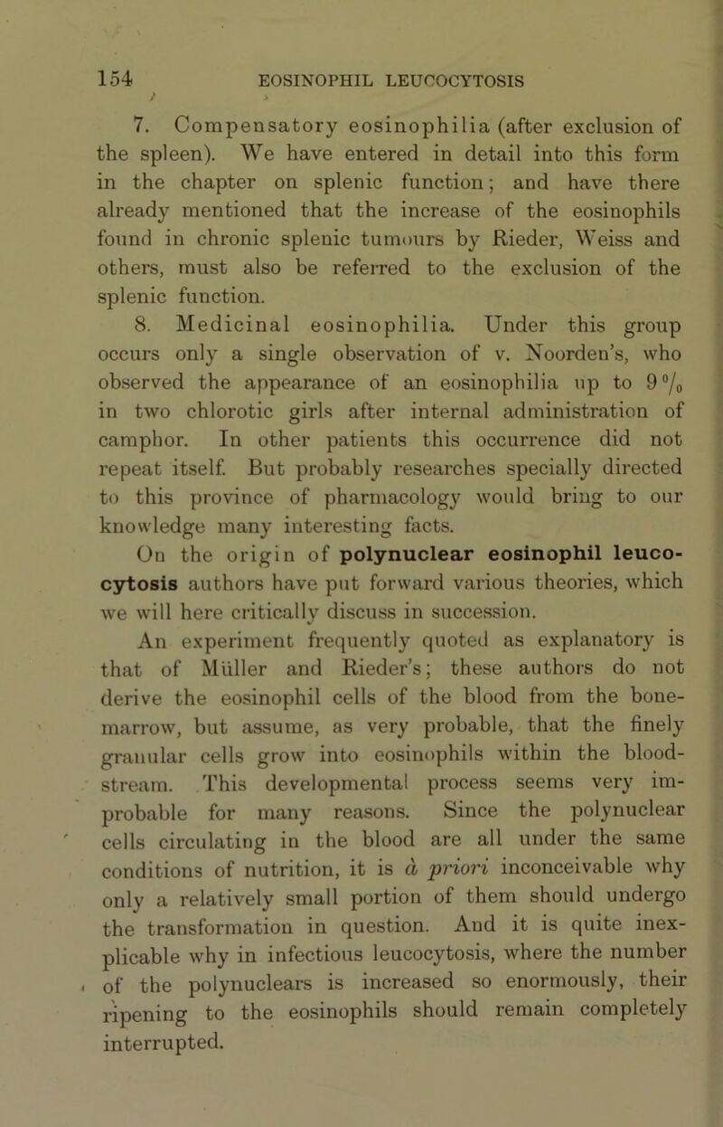 7. Compensatory eosinophilia (after exclusion of the spleen). We have entered in detail into this form in the chapter on splenic function; and have there already mentioned that the increase of the eosinophils found in chronic splenic tumours by Rieder, Weiss and others, must also be referred to the exclusion of the splenic function. 8. Medicinal eosinophilia. Under this group occurs only a single observation of v, Noorden’s, who observed the appearance of an eosinophilia up to 9/o in two chlorotic girls after internal administration of camphor. In other patients this occurrence did not repeat itself. But probably researches specially directed to this province of pharmacology would bring to our knowledge many interesting facts. On the origin of polynuclear eosinophil leuco- C3rtosis authors have put forward various theories, which we will here critically discuss in succession. An experiment frequently quoted as explanatory is that of Muller and Rieder’s; these authors do not derive the eo.sinophil cells of the blood from the bone- marrow, but assume, as very probable, that the finely granular cells grow into eosinophils within the blood- stream. This developmental process seems very im- probable for many reasons. Since the polynuclear cells circulating in the blood are all under the same conditions of nutrition, it is d priori inconceivable why only a relatively small portion of them should undergo the transformation in question. And it is quite inex- plicable why in infectious leucocytosis, where the number . of the polynuclears is increased so enormously, their ripening to the eosinophils should remain completely interrupted.