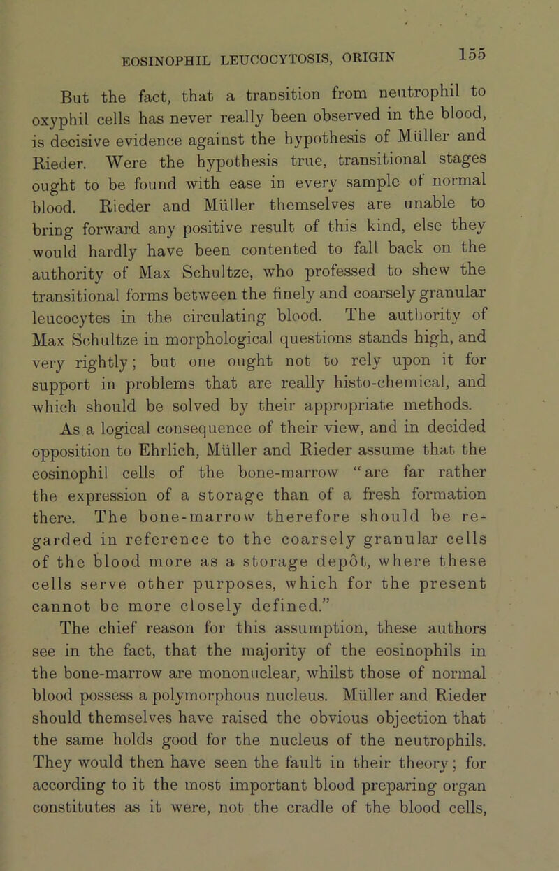 But the fact, that a transition from neutrophil to oxyphil cells has never really been observed in the blood, is decisive evidence against the hypothesis of Mtiller and Rieder. Were the hypothesis true, transitional stages ought to be found with ease in every sample of normal blood. Rieder and Muller themselves are unable to bring forward any positive result of this kind, else they would hardly' have been contented to fall back on the authority of Max Schultze, who professed to shew the transitional forms between the finely and coarsely granular leucocytes in the circulating blood. The autl)ority of Max Schultze in morphological questions stands high, and very rightly; but one ought not to rely upon it for support in problems that are really' histo-chemical, and which should be solved by their appropriate methods. As a logical consequence of their view, and in decided opposition to Ehrlich, Muller and Rieder assume that the eosinophil cells of the bone-marrow “are far rather the expression of a storage than of a fresh formation there. The bone-marrow therefore should be re- garded in reference to the coarsely granular cells of the blood more as a storage depot, where these cells serve other purposes, which for the present cannot be more closely defined.” The chief reason for this assumption, these authors see in the fact, that the majority of the eosinophils in the bone-marrow are mononuclear, whilst those of normal blood possess a polymorphous nucleus. Muller and Rieder should themselves have raised the obvious objection that the same holds good for the nucleus of the neutrophils. They would then have seen the fault in their theory; for according to it the most important blood preparing oi-gan constitutes as it were, not the cradle of the blood cells.