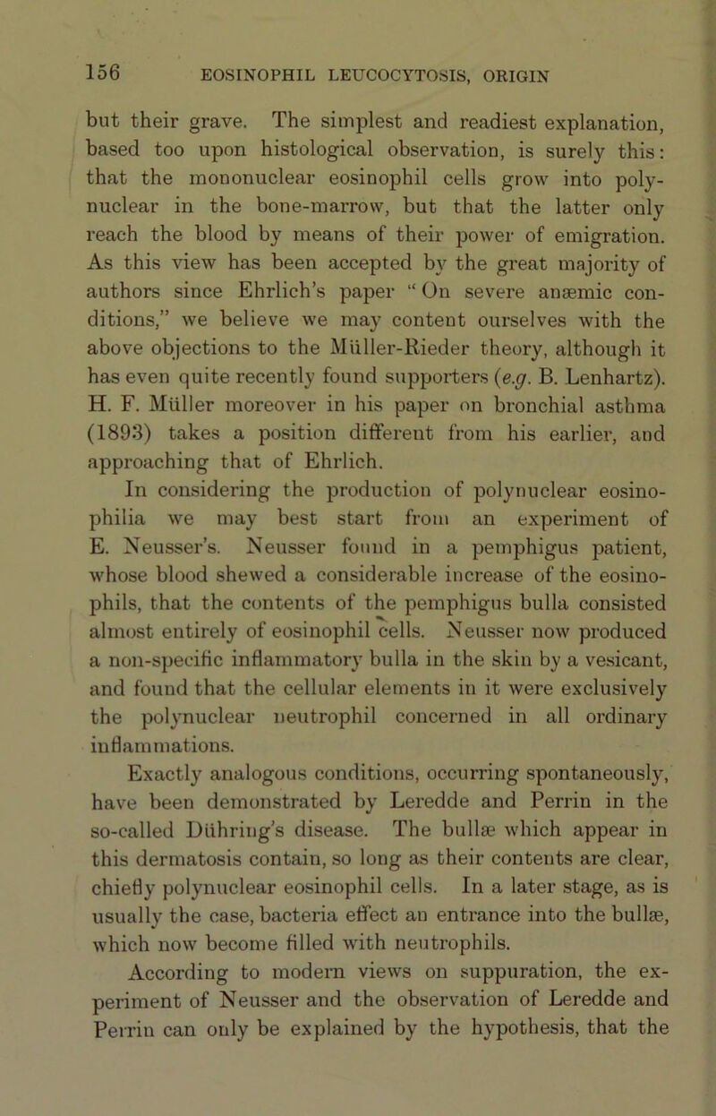 but their grave. The simplest and readiest explanation, based too upon histological observation, is surely this: that the mononuclear eosinophil cells grow into poly- nuclear in the bone-marrow, but that the latter only reach the blood by means of their power of emigration. As this view has been accepted by the great majority of authors since Ehrlich’s paper “ On severe anaemic con- ditions,” we believe we may content ourselves with the above objections to the Miiller-Rieder theory, although it has even quite recently found supporters {e.g. B. Lenhartz). H. F. Muller moreover in his paper on bronchial asthma (1893) takes a position different from his earlier, and approaching that of Ehrlich. In considering the production of polynuclear eosino- philia we may best start from an experiment of E. Neusser’s. Neusser found in a pemphigus patient, whose blood shewed a considerable increase of the eosino- phils, that the contents of the pemphigus bulla consisted almost entirely of eosinophil cells. Neusser now produced a non-specific inflammatory bulla in the skin by a ve.sicant, and found that the cellular elements in it were exclusively the polynuclear neutrophil concerned in all ordinary inflammations. Exactly analogous conditions, occurring spontaneously, have been demonstrated by Leredde and Perrin in the so-called Diihring’s disease. The bullse which appear in this dermatosis contain, so long as their contents are clear, chiefly polynuclear eosinophil cells. In a later stage, as is usually the case, bacteria effect an entrance into the bullas, which now become filled with neutrophils. According to modern views on suppuration, the ex- periment of Neusser and the observation of Leredde and Perrin can only be explained by the hypothesis, that the